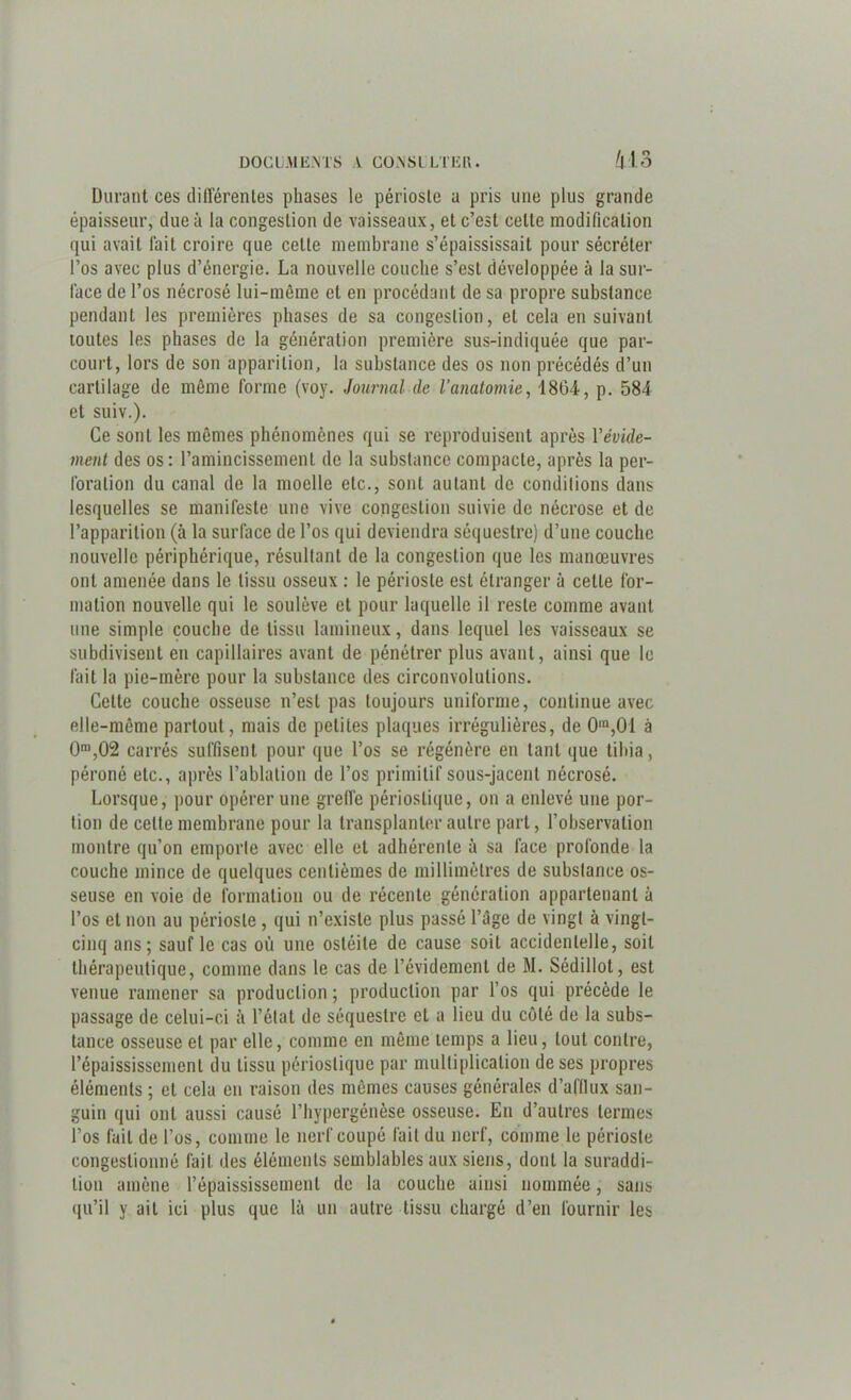 Durant ces dilïërenles phases le périoste a pris une plus grande épaisseur, due à la congestion de vaisseaux, et c’est celte modification qui avait lait croire que celte membrane s’épaississait pour sécréter l’os avec plus d’énergie. La nouvelle couche s’est développée à la sur- face de l’os nécrosé lui-même cl en procédant de sa propre substance pendant les premières phases de sa congestion, et cela ensuivant toutes les phases de la génération première sus-indiquée que par- court, lors de son apparition, la substance des os non précédés d’un cartilage de même forme (voy. Journal de l'anatomie, 1864, p. 584 et suiv.). Ce sont les mêmes phénomènes qui se reproduisent après Y évide- ment des os: l’amincissement de la substance compacte, après la per- foration du canal de la moelle etc., sont autant de conditions dans lesquelles se manifeste une vive congestion suivie de nécrose et de l’apparition (à la surface de l’os qui deviendra séquestre) d’une couche nouvelle périphérique, résultant de la congestion que les manœuvres ont amenée dans le tissu osseux : le périoste est étranger à celle for- mation nouvelle qui le soulève et pour laquelle il reste comme avant une simple couche de tissu lamineux, dans lequel les vaisseaux se subdivisent en capillaires avant de pénétrer plus avant, ainsi que le fait la pie-mère pour la substance des circonvolutions. Cette couche osseuse n’est pas toujours uniforme, continue avec elle-même partout, mais de petites plaques irrégulières, de 0ra,01 à 0m,02 carrés suffisent pour que l’os se régénère en tant que tibia, péroné etc., après l’ablation de l’os primitif sous-jacent nécrosé. Lorsque, pour opérer une greffe périostique, on a enlevé une por- tion de celte membrane pour la transplanter autre part, l’observation montre qu’on emporte avec elle et adhérente à sa face profonde la couche mince de quelques centièmes de millimètres de substance os- seuse en voie de formation ou de récente génération appartenant à l’os et non au périoste , qui n’existe plus passé l’âge de vingt à vingt- cinq ans; sauf le cas où une ostéite de cause soit accidentelle, soit thérapeutique, comme dans le cas de l’évidement de M. Sédillot, est venue ramener sa production ; production par l’os qui précède le passage de celui-ci à l’état de séquestre et a lieu du côté de la subs- tance osseuse et par elle, comme en même temps a lieu, tout contre, l’épaississement du tissu périostique par multiplication de ses propres éléments ; et cela en raison des mêmes causes générales d’afllux san- guin qui ont aussi causé l’hypergénèse osseuse. En d’autres termes l’os fait de l’os, comme le nerf coupé fait du nerf, comme le périoste congestionné fait des éléments semblables aux siens, dont la suraddi- lion amène l’épaississement de la couche ainsi nommée, sans qu’il y ail ici plus que là un autre tissu chargé d’en fournir les