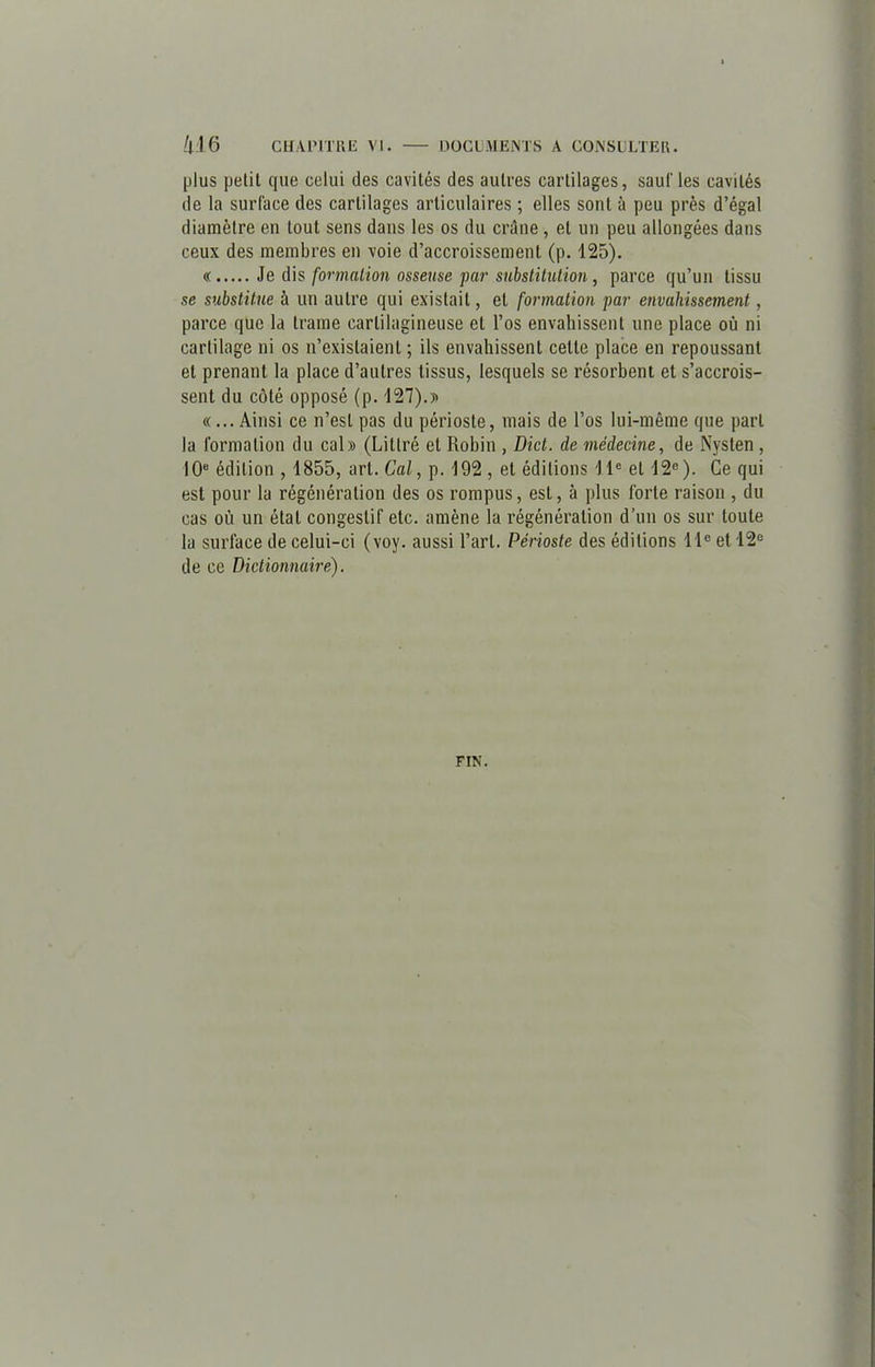 plus petit que celui des cavités des autres cartilages, sauf les cavités de la surface des cartilages articulaires ; elles sont à peu près d’égal diamètre en tout sens dans les os du crâne , et un peu allongées dans ceux des membres en voie d’accroissement (p. 125). « Je dis formation osseuse par substitution, parce qu’un tissu se substitue à un autre qui existait, et formation par envahissement, parce que la trame cartilagineuse et l’os envahissent une place où ni cartilage ni os n’existaient ; ils envahissent cette place en repoussant et prenant la place d’autres tissus, lesquels se résorbent et s’accrois- sent du côté opposé (p. 127).)v «... Ainsi ce n’est pas du périoste, mais de l’os lui-même que part la formation du cal» (Littré et Robin , Dict. de médecine, de Nysten , 10e édition , 4855, art. Cal, p. 192 , et éditions 1 Ie et 12e ). Ce qui est pour la régénération des os rompus, est, à plus forte raison , du cas où un état congestif etc. amène la régénération d’un os sur toute la surface de celui-ci (voy. aussi l’art. Périoste des éditions 11e et 12e de ce Dictionnaire). FIN.