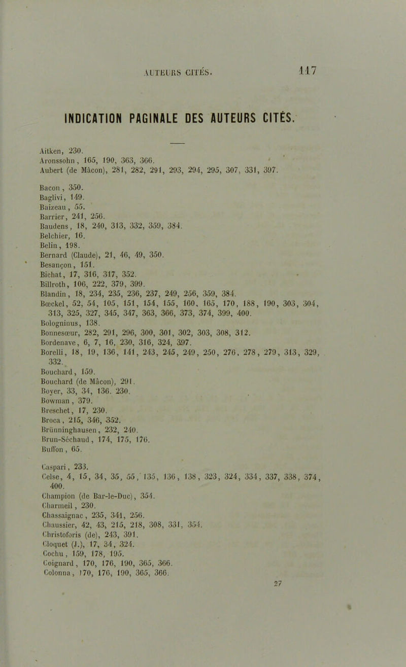 \l TEL IIS CITÉS. 117 INDICATION PAGINALE DES AUTEURS CITÉS. Aitken, 230. Aronssohn, 105, 190, 303, 300. Aubert (de Mâcon), 281, 282, 291, 293, 294, 295, 307, 331, 397. Bacon, 350. Baglivi, 149. Baizeau, 55. Barrier, 241, 250. Baudens, 18, 240, 313, 332, 359, 384. Belchier, 10. Bclin, 198. Bernard (Claude), 21, 40, 49, 350. Besançon, 151. Bichat, 17, 310, 317, 352. Billroth, 10G, 222, 379, 399. Blandin, 18, 234, 235, 230, 237, 249, 250, 359, 384. Bœckel, 52, 54, 105, 151, 154, 155, 100, 105, 170, 188, 190, 303, 304 313, 325, 327, 345, 347, 303, 300, 373, 374, 399, 400. Bologninus, 138. Bonnesœur, 282, 291, 290, 300, 301, 302, 303, 308, 312. Bordenave, 0, 7, 10, 230, 310, 324, 397. Borelli, 18, 19, 130, 141, 243, 245, 249, 250, 270, 278, 279, 313, 329 332. Bouchard, 159. Bouchard (de Mâcon), 291. Boyer, 33, 34, 136. 230. Bowman, 379. Breschet, 17, 230. Broca, 215, 340, 352. Brünninghausen, 232, 240. Brun-Séchaud, 174, 175, 176. Buiïon , 05. Caspari, 233. Celse, 4, 15, 34, 35, 55, 135, 130, 138, 323, 324, 334, 337, 338, 374 400. Champion (de Bar-le-Duc), 354. Charmeil, 230. Cliassaignac, 235 , 341, 256. Chaussier, 42, 43, 215, 218, 308, 331, 354. Christoforis (de), 243, 391. Cloquet (J.), 17, 34, 324. Cochu, 159, 178, 195. Coignard, 170, 170, 190, 305, 306. Colonna, 170, 170, 190, 305, 360. 27