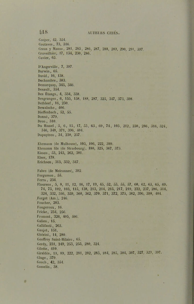 AUTEURS CITÉS. /lJ8 Coo'per, 42, 354. Coutavos, 73, 316. Creus y Manso , 281, 285, 286, 287, 288, 286, 260, 261, 367. Cruveilhier, 17, 134, 230, 286. Cuvier, 65. D’Angerville, 7, 367. Darwin, 65. David, 16, 138. Dechambre, 383. Demarquay, 345, 346. Desault, 354. Des Étangs, 4, 334, 338. Desgranges, 6, 155, 158, 188, 287, 325, 347, 373, 398. Dethleef, 16, 230. Dewalsche, 406. Dieffenbach, 52, 55. Donné, 376. Dron, 310. Du Hamel, 5, 6, 15, 17, 53, 63, 69, 74, 103, 212, 230, 286, 316, 324, 346, 348, 371, 396, 404. Dupuytren, 34, 230, 257. Ehrmann (de Mulhouse), 105, 106, 222, 399. Ehrmann fils (de Strasbourg), 180, 325, 367, 373. Eissen, 53, 243, 262, 381. Elser, 178. Erichsen, 313, 332, 347, Fabre (de Meironnes), 392. Fergusson, 55. Ferra, 234. Flourens, 5, 8, 11, 12, 16, 17, 19, 45, 52, 53, 55, 57, 60, 62, 63, 65, 69, 74, 75, 102, 103, 115, 138, 213, 214, 215, 217, 219, 222, 237, 286, 314, 324, 332, 346, 359, 360, 362, 370. 371, 372, 375, 382, 396, 398, 404. Forget (Am.), 246. Foucher, 203. Fougeroux, 16. Frieke, 234, 256. Fromont, 326, 405, 406. Galien, 15. Gallifanti, 263. Gaujot, 151. Gbérini, 14, 280. Geoffroy Saint-Hilaire, 65. Gerdy, 231, 249, 253, 255, 280, 324, Gilelte, 410. Giraldès, 13, 89, 222, 281, 282, 283, 284, 285, 304, 307, 327, 329, 397. Gluge, 379. Gooeh, 42, 354. Gosselin, 38.