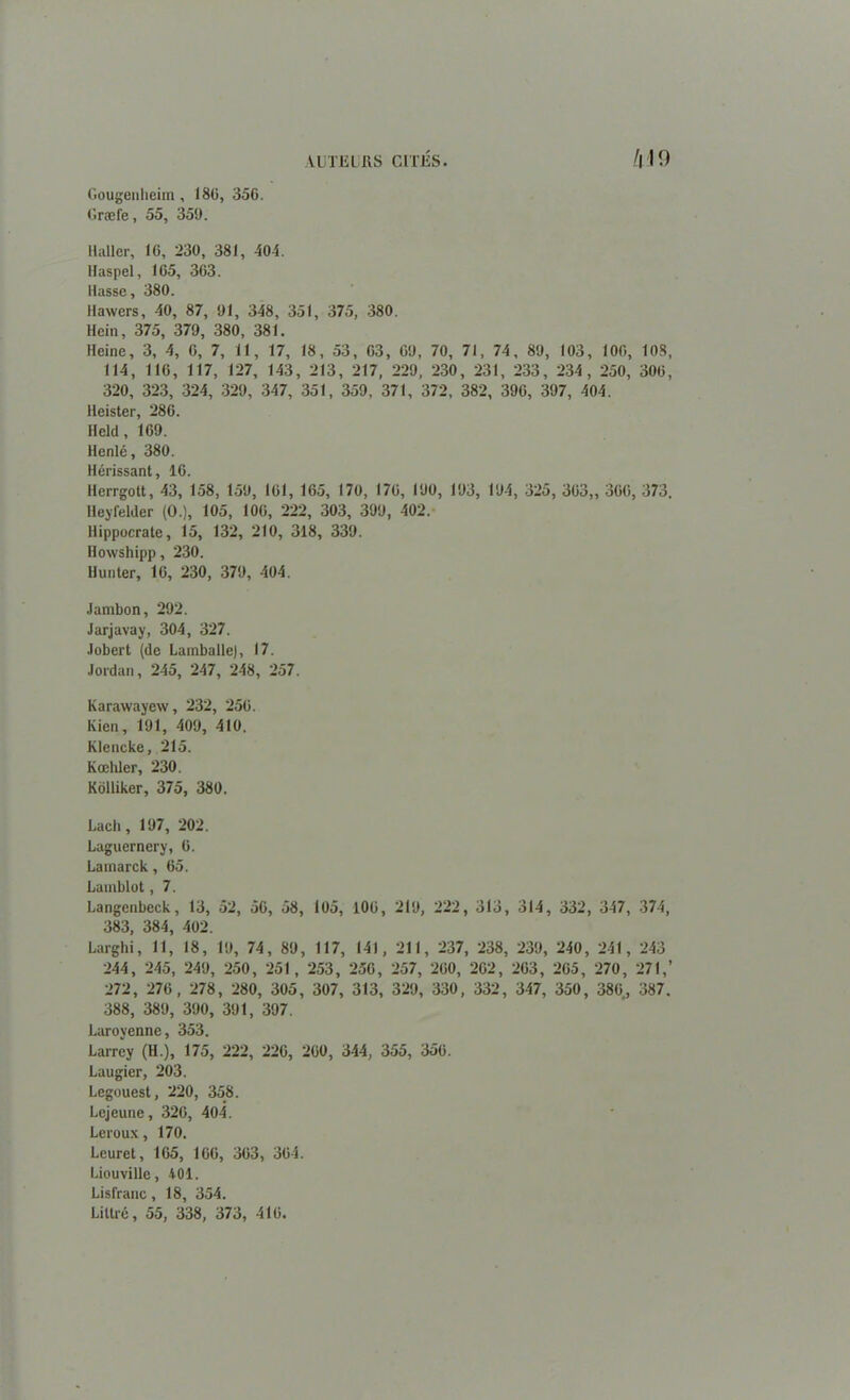 Gougeiiheim, 18G, 356. Græfe, 55, 359. VUTELIiS G 11'liS !\ ! 9 Haller, IG, 230, 381, 404. Haspel, 105, 3G3. liasse, 380. Hawers, 30, 87, 91, 348, 351, 375, 380. Hein, 375, 379, 380, 381. Heine, 3, 4, G, 7, 11, 17, 18, 53, G3, G9, 70, 71, 74, 89, 103, 100, 108, 114, 116, 117, 127, 143, 213, 217, 229, 230, 231, 233, 234, 250, 30G, 320, 323, 324, 329, 347, 351, 359, 371, 372, 382, 39G, 397, 404. Heister, 28G. Held, 1G9. Henlé, 380. Hérissant, IG. Herrgott, 43, 158, 159, 101, 165, 170, I7G, 190, 193, 194, 325, 303,, 3G0, 373. Heyfelder (0.), 105, 106, 222, 303, 399, 402. Hippocrate, 15, 132, 210, 318, 339. Howshipp, 230. Hunter, 10, 230, 379, 404. Jambon, 292. Jarjavay, 304 , 327. Jobert (de Lamballe), 17. Jordan, 245, 247, 248, 257. Karawayew, 232, 25G. Ivien, 191, 409, 410. Klencke, 215. Kœliler, 230. Kolliker, 375, 380. Lach, 197, 202. Laguernery, G. Lamarck, 65. Lauiblot, 7. Langenbeck, 13, 52, 5G, 58, 105, 106, 219, 222, 313, 314, 332, 347, 374, 383, 384, 402. Larghi, 11, 18, 19, 74, 89, 117, 141, 211, 237, 238, 239, 240, 241, 243 244, 245, 249, 250, 251, 253, 25G, 257, 2G0, 2C2, 2G3, 2G5, 270, 271,’ 272, 27G, 278, 280, 305, 307, 313, 329, 330, 332, 347, 350, 380., 387. 388, 389, 390, 391, 397. Laroyenne, 353. Larrey (H.), 175, 222, 22G, 2G0, 344, 355, 35ü. Laugier, 203. Legouest, 220, 358. Lejeune, 32G, 404. Leroux, 170. Leuret, 1G5, IGG, 3G3, 364. Liouville, 401. Lisfranc, 18, 354. Littré, 55, 338, 373, 416.