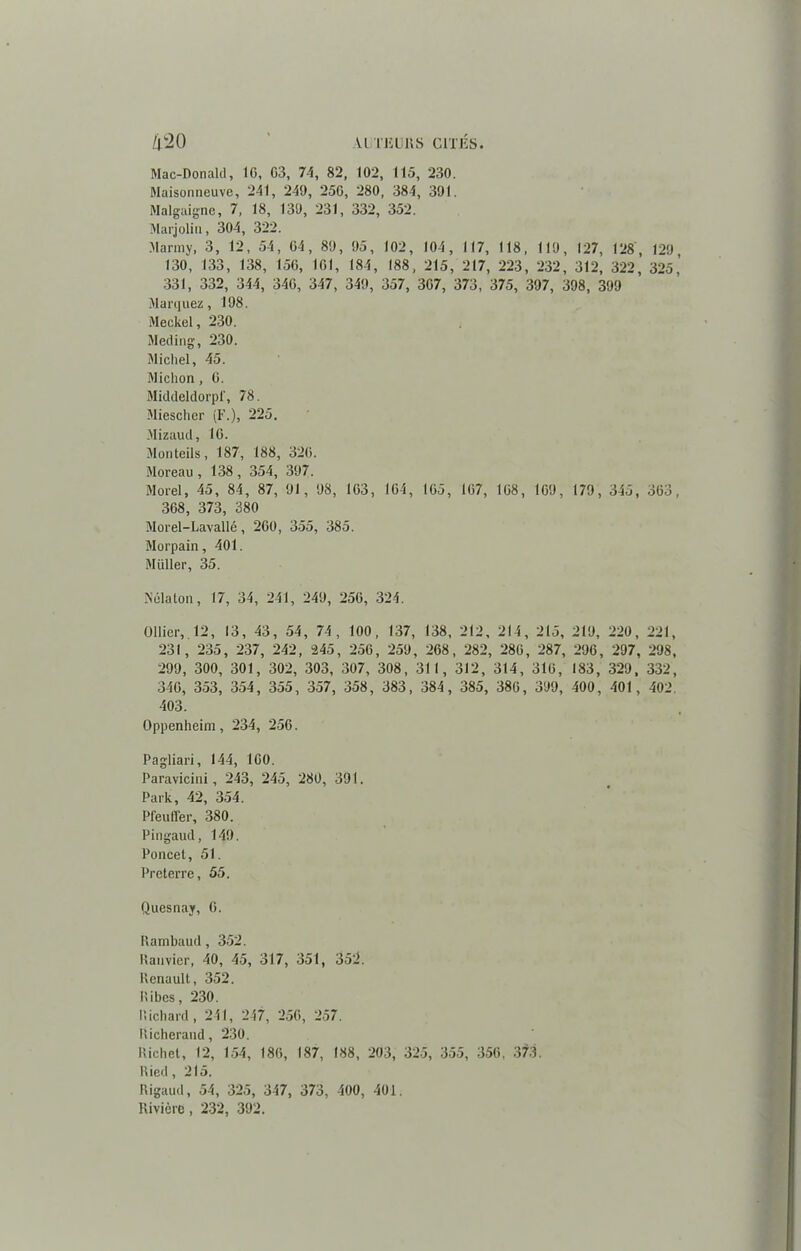 Mac-Donald, IG, G3, 74, 82, 102, 115, 230. Maisonneuve, 241, 249, 25G, 280, 384, 391. Malgaigne, 7, 18, 139, 231, 332, 352. Marjolin, 304, 322. Marmy, 3, 12, 54, 64, 89, 95, 102, 104, 117, 118, 119, 127, 128, 129 130, 133, 138, 15G, 161, 184, 188, 215, 217, 223, 232, 312, 322, 325,’ 331, 332, 344, 34G, 347, 349, 357, 3G7, 373, 375, 397, 398, 399 Marquez, 198. Meckel, 230. Meding, 230. Michel, 45. Miction, G. Middeldorpl', 78. Miescher (F.), 225. Mizaud, IG. Monteils, 187, 188, 32G. Moreau, 138, 354, 397. Morel, 45, 84, 87, 91, 98, 163, 1G4, 1G5, 167, 108, 1G9, 179, 345, 363, 368, 373, 380 Morel-Lavallé, 260, 355, 385. Morpain, 401. Miiller, 35. Nélaton, 17, 34, 241, 249, 256, 324. Ollier, 12, 13, 43, 54, 74, 100, 137, 138, 212, 214, 215, 219, 220, 221, 231, 235, 237, 242, 245, 256, 259, 268, 282, 286, 287, 296, 297, 298, 299, 300, 301, 302, 303, 307, 308, 311, 312, 314, 316, 183, 329, 332, 346, 353, 354, 355, 357, 358, 383, 384, 385, 386, 399, 400, 401, 402, 403. Oppenheim, 234, 256. Pagliari, 144, 160. Paravicini, 243, 245, 280, 391. Park, 42, 354. Pfeuffer, 380. Pingaud, 149. Poncet, 51. Preterre, 55. Quesnay, 6. Ilarnbaud, 352. Ranvier, 40, 45, 317, 351, 352. Renault, 352. Ribes, 230. Richard, 241, 247, 256, 257. Richerand, 230. Richet, 12, 154, 186, 187, 188, 203, 325, 355, 356, 373. Ried, 215. Rigaud, 54, 325, 347, 373, 400, 401. Rivière, 232, 392.