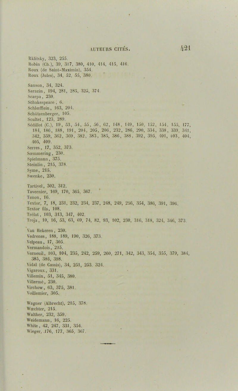 Rklilsky, 323, 255. Robin (Ch.), 39, 317, 380, 410, 414, 415, 416. Roux (de Saint-Maximin), 354. Roux (Jules), 34, 52, 55, 380, Sanson, 34, 324. Sarazin, 194, 281, 285, 325, 374. Scarpa, 230. Sfchakespeare , 6. Schlœfïlein, 163, 204. Schützenberger, 105. Scultet, 123, 289. Sédillol (C.), 19, 53, 54, 55, 56, 02, 148, 149, 150, 152, 154, 155, 177, 184, 186, 188, 191, 204, 205, 206, 232, 280, 290, 334, 338, 339, 341, 342, 359, 362, 309, 382, 383, 385, 386, 388, 392, 395, 401, 403, 404, 405, 409. Serres, 17, 352, 373. Sœmmering, 230. Spielmann, 375. Steinlin, 215, 378. Syme, 215. Svvenke, 230. Tartivel, 302, 312. Tavernier, 169, 170, 365, 367. Tenon, 16. Texlor, 7, 18, 231, 232, 234, 237, 248, 249, 256, 354, 380, 391, 390. Textor fils, 108. Trélat, 103, 313, 347, 402. Troja, 10, 16, 53, 63, 09, 74, 82, 93, 102, 230, 310, 318, 324, 346, 373. Van Rekeren, 230. Vedrenes, 188, 189, 190, 326, 373. Velpeau, 17, 305. Vermandois, 215. Verneuil, 103, 104, 235, 242, 259, 200, 271, 342, 343, 354, 355, 379, 384, 385, 386, 398. Vidal (de Cassis), 34, 251, 253, 324. Vigaroux, 331. Villemin, 51, 345, 380. Villermé, 230. Virchow, 63, 375, 381. Voillemier, 305. Wagner (Albrecht), 215, 378. Wæchtcr, 215. Walther, 232, 359. Weidemann, 16, 225. White, 42, 247, 331, 354. Wieger, .176, 177, 305, 367.
