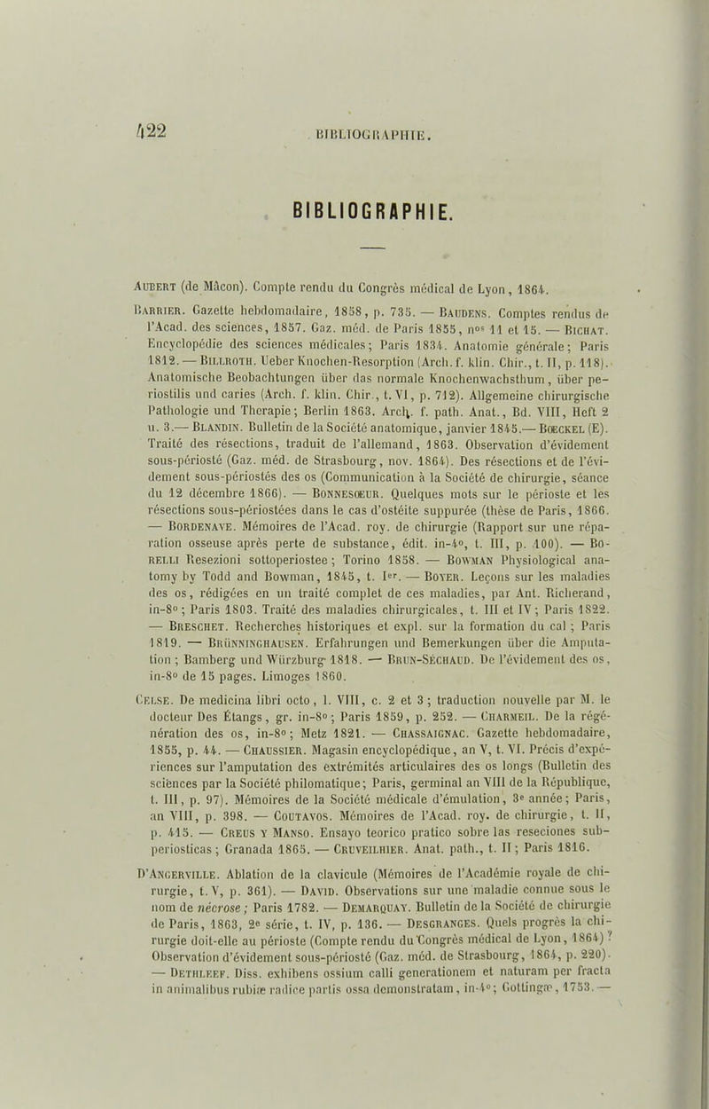 BIBLIOGRAPHIE. Aubert (de Mâcon). Compte rendu du Congrès médical de Lyon, 1864. Carrier. Gazette hebdomadaire, 1868, p. 735. — Baiidens. Comptes rendus de l’Acad. des sciences, 1857. Gaz. méd. de Paris 1855, n°s 11 et 15. — Biciiat. Encyclopédie des sciences médicales; Paris 1834. Anatomie générale; Paris 1812. — Billroth. Geber Knochen-Resorption (Arcli. f. klin. Cliir., t. Il, p. 118). Anatomische Beobachtungen über das normale Knochenwachsthum, liber pe- riostilis und caries (Arch. f. klin. Chir., t. VI, p. 712). AUgemeine chirurgische Pathologie und Thérapie; Berlin 1863. Arcl;. f. path. Anal., Bd. VIII, Heft 2 u. 3.— Blandin. Bulletin de la Société anatomique, janvier 1845.— Boeckel (E). Traité des résections, traduit de l’allemand, 1863. Observation d’évidement sous-périosté (Gaz. méd. de Strasbourg, nov. 1864). Des résections et de l’évi- dement sous-périostés des os (Communication à la Société de chirurgie, séance du 12 décembre 1866). — Bonnesoeur. Quelques mots sur le périoste et les résections sous-périostées dans le cas d’ostéite suppurée (thèse de Paris, 1866. — Bordenave. Mémoires de l’Acad. roy. de chirurgie (Rapport sur une répa- ration osseuse après perte de substance, édit. in-4°, t. III, p. 100). — Bo- relli Resezioni sotloperiostee ; Torino 1858. — Bowman Physiological ana- lomy by Todd and Bowman, 1845, t. Ier. — Boyer. Leçons sur les maladies des os, rédigées en un traité complet de ces maladies, par Ant. Richerand, in-8° ; Paris 1803. Traité des maladies chirurgicales, t. III et IV; Paris 1822. — Breschet. Recherches historiques et expi. sur la formation du cal ; Paris 1819. — Brünninghausen. Erfahrungen und Bemerkungen über die Amputa- tion ; Bamberg und Würzburg* 1818. — Brun-SÉCHABD. De l’évidement des os, in-8» de 15 pages. Limoges 1860. Celse. De medicina libri octo, 1. VIII, c. 2 et 3 ; traduction nouvelle par M. le docteur Des Étangs, gr. in-8° ; Paris 1859, p. 252. — Ciiarmeil. De la régé- nération des os, in-8° ; Metz 1821. — Chassaignac. Gazette hebdomadaire, 1855, p. 44. — Chaussier. Magasin encyclopédique, an V, t. VI. Précis d’expé- riences sur l’amputation des extrémités articulaires des os longs (Bulletin des sciences par la Société philomatique; Paris, germinal an VIII de la République, t. III, p. 97). Mémoires de la Société médicale d’émulation, 3p année; Paris, an VIII, p. 398. — Coutavos. Mémoires de l’Acad. roy. de chirurgie, l. H, p. 415. — Creus y Manso. Ensayo teorico pratico sobre las reseciones sub- periosticas ; Granada 1865. — Cruveilhier. Anal, path., t. II ; Paris 1816. D’Angerville. Ablation de la clavicule (Mémoires de l’Académie royale de chi- rurgie, t. V, p. 361). — David. Observations sur une maladie connue sous le nom de nécrose ; Paris 1782. — Demarquay. Bulletin de la Société de chirurgie de Paris, 1863, 2e série, t. IV, p. 136. — Desgranges. Quels progrès la chi- rurgie doit-elle au périoste (Gompte rendu du'Congrès médical de Lyon, 1864) ■ Observation d’évidement sous-périosté (Gaz. méd. de Strasbourg, 1864, p. 220). — Dethleef. Diss. exhibens ossium calli generationem et naturam per fracla in animalibusrubiæ radioe partis ossa demonstratam, in-4°; Gottingæ, 1753. —