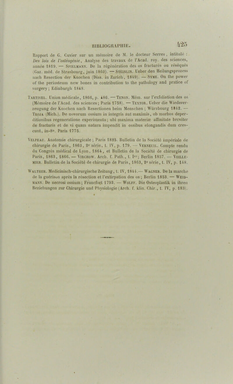 h 25 Rapport de G. Cuvier sur un mémoire de M. le docteur Serres, intitulé : Des lois <le l'ostéogénie, Analyse des travaux de l’Acad. roy. des sciences, année 1819. — Spielmann. De la régénération des os fracturés ou réséqués (Gaz. mcd. de Strasbourg, juin 1860). —Steinlin. Ueber den lleilungsprozess nach Resection (1er Knochen (Diss. in Zurich, 1819). — Syme. On the power of the periosteum new bones in contribution to the pathology and pratice of surgery; Edinburgh 1818. Tartivel. Union médicale, 1866, p. *86.—Tenon. Mém. sur l’exfolia lion des os (Mémoire de l’Acad. des sciences; Paris 1758). — Textor. Ueber die Wiederer- zeugung der Knochen nach Resectionen beim Menschen ; Würzbourg 1812. — Troja (Mich.). De novorum ossium in integris aut maximis, ob morbos deper- ditionibus regeneratione expérimenta; ubi maxima materiæ alfinitate brcviter de fracturis et de vi quam natura impendit in ossibus elongandis dum cres- cunt, in-8°. Paris 1775. Velpeau. Anatomie chirurgicale; Paris 1825. Bulletin de la Société impériale de chirurgie de Paris, 1863, 2« série, t. IV, p. 179. — Verneuil. Compte rendu du Congrès médical de Lyon, 1861, et Bulletin de la Société de chirurgie de Paris, 1863, 1866. — Virchow. Arcli. f. Path., t. Ier; Berlin 1857. — Voillf.- mier. Bulletin de la Société de chirurgie de Paris, 1863, 2e série, t. IV, p. 118. i Waltiier. Medicinisch-chirurgischeZeitung, t. IV, 1811.— Wagner. Delà marche de la guérison après la résection et l’extirpation des os ; Berlin 1853. — Weid- mann. De necrosi ossium; Francfort 1793. — Wolff. Die Osteoplastik in ihren Beziehungen zur Chirurgie und Physiologie (Arch. f. klin. Chir., t. IV, p. 183).