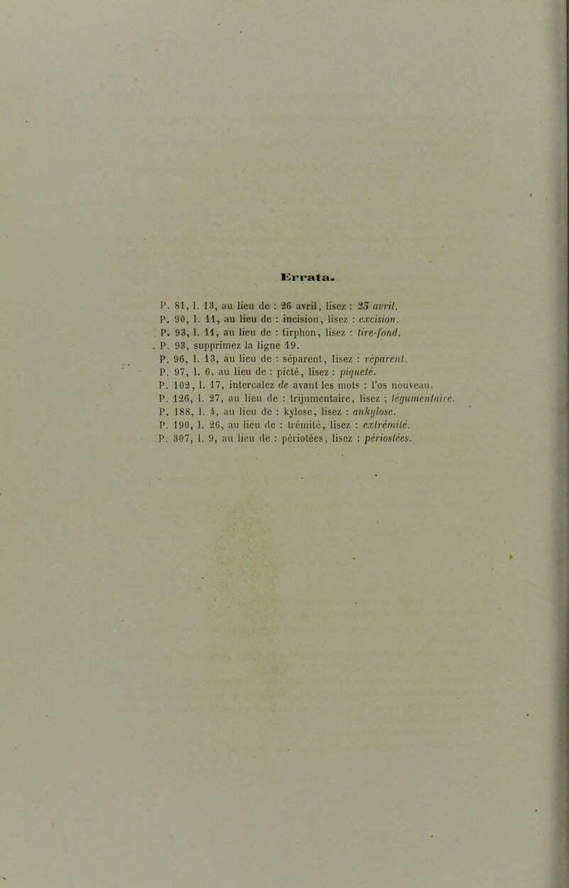Errata. P. 81, 1. 13, au lieu de : 26 avril, lisez : 25 avril. P. 90, 1. 11, au lieu de : incision, lisez : excision. P. 93,1. 11, au lieu de : tirphon, lisez : lire-fond. . P. 93, supprimez la ligne 19. P. 96, 1. 13, au lieu de : séparent, lisez : réparent. P. 97, 1. 6, au lieu de : pieté, lisez : piqueté. P. 102, 1. 17, intercalez de avant les mots : l’os nouveau. P. 126, 1. 27, au lieu de : trijumentaire, lisez ; légurnentaire. P. 188, 1. 4, au lieu de : kylose, lisez : ankglose. P. 190, 1. 26, au lieu de : trérnilé, lisez : extrémité.