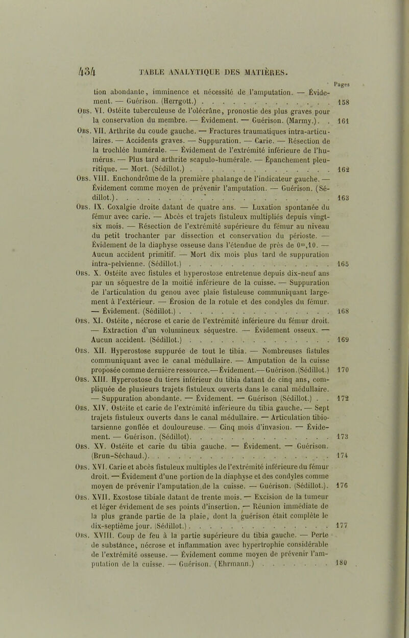 tion abondante, imminence et nécessité de l’amputation. — Évide- ment. — Guérison. (Herrgott.) Obs. VI. Ostéite tuberculeuse de l’olécrâne, pronostie des plus graves pour la conservation du membre. — Évidement. — Guérison. (Marmy.). . Obs. VII. Arthrite du coude gauche. — Fractures traumatiques intra-articu- laires. — Accidents graves. — Suppuration. — Carie. — Résection de la trochlée humérale. — Évidement de l’extrémité inférieure de l’hu- mérus. — Plus tard arthrite scapulo-humérale. — Épanchement pleu- ritique. — Mort. (Sédillot.) • . . Obs. VIII. Enchondrôme de la première phalange de l’indicateur gauche. — Évidement comme moyen de prévenir l’amputation. — Guérison. (Sé- dillot.) ' Obs. IX. Coxalgie droite datant de quatre ans. — Luxation spontanée du fémur avec carie. — Abcès et trajets fisluleux multipliés depuis vingt- six mois. — Résection de l’extrémité supérieure du fémur au niveau du petit trochanter par dissection et conservation du périoste. — Évidement de la diaphyse osseuse dans l’étendue de près de 0m,10. — Aucun accident primitif. — Mort dix mois plus tard de suppuration intra-pelvienne. (Sédillot.) Obs. X. Ostéite avec fistules et hyperostose entretenue depuis dix-neuf ans par un séquestre de la moitié inférieure de la cuisse. — Suppuration de l’articulation du genou avec plaie fistuleuse communiquant large- ment à l’extérieur. — Érosion de la rotule et des condyles du fémur. — Évidement. (Sédillot.) Obs. XJ. Ostéite, nécrose et carie de l’extrémité inférieure du fémur droit. — Extraction d’un volumineux séquestre. — Évidement osseux. — Aucun accident. (Sédillot.) Obs. XII. Hyperostose suppurée de tout le tibia. — Nombreuses fistules communiquant avec le canal médullaire. — Amputation de la cuisse proposée comme dernière ressource.— Évidement.— Guérison. (Sédillot.) Obs. XIII. Hyperostose du tiers inférieur du tibia datant de cinq ans, com- pliquée de plusieurs trajets fistuleux ouverts dans le canal médullaire. — Suppuration abondante. — Évidement. — Guérison (Sédillot.) . . Obs. XIV. Ostéite et carie de l’extrémité inférieure du tibia gauche. — Sept trajets fistuleux ouverts dans le canal médullaire. — Articulation tibio- tarsienne gonflée et douloureuse. — Cinq mois d’invasion. — Évide- ment. — Guérison. (Sédillot) Obs. XV. Ostéite et carie du tibia gauche. — Évidement. — Guérison. (Brun-Séchaud.). Obs. XVI. Carie et abcès fistuleux multiples de l’extrémité inférieure du fémur droit. — Évidement d’une portion de la diaphyse et des condyles comme moyen de prévenir l’amputation de la cuisse. — Guérison. (Sédillot.). Obs. XVII. Exostose tibiale datant de trente mois. — Excision de la tumeur et léger évidement de ses points d’insertion. — Réunion immédiate de la plus grande partie de la plaie, dont la guérison était complète le dix-septième jour. (Sédillot.) Obs. XVIII. Coup de feu la partie supérieure du tibia gauche. — Perte de substance, nécrose et inflammation avec hypertrophie considérable de l’extrémité osseuse. — Évidement comme moyen de prévenir l’am- putation de la cuisse. — Guérison. (Ehrmann.) Pages 158 161 162 163 165 168 169 170 172 173 174 176 177 180