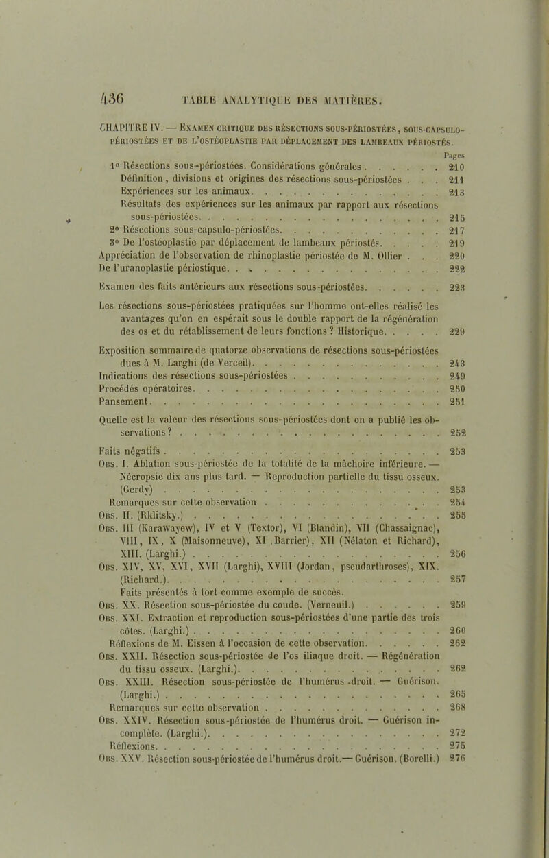 CHAPITRE IV. — Examen critique des résections sous-périostées, sous-capsulo- PÉRIOSTÉES ET DE L’OSTÉOPLASTIE PAR DÉPLACEMENT DES LAMBEAUX PÉRIOSTÉS. Pages 1» Résections sous-périostées. Considérations générales 210 Définition, divisions et origines des résections sous-périostées ... 211 Expériences sur les animaux 213 Résultats des expériences sur les animaux par rapport aux résections sous-périostées 215 2° Résections sous-capsulo-périostées 217 3° De l’ostéoplastie par déplacement de lambeaux pôriostés 219 Appréciation de l’observation de rhinoplastie périostéc de M. Ollier . . . 220 De l’uranoplastie périostique. . * 222 Examen des faits antérieurs aux résections sous-périostées 223 Les résections sous-périostées pratiquées sur l’homme ont-elles réalisé les avantages qu’on en espérait sous le double rapport de la régénération des os et du rétablissement de leurs fonctions ? Historique 229 Exposition sommaire de quatorze observations de résections sous-périostées dues à M. Larghi (de Verceil) 213 Indications des résections sous-périostées 249 Procédés opératoires . 250 Pansement 251 Quelle est la valeur des résections sous-périostées dont on a publié les ob- servations ? 252 Faits négatifs 253 Obs. I. Ablation sous-périostée de la totalité de la mâchoire inférieure.— Nécropsie dix ans plus tard. — Reproduction partielle du tissu osseux. (Gerdy) 253 Remarques sur cette observation 254 Obs. II. (Rklitsky.) 255 Obs. III (Karawayew), IV et V (Textor), VI (Blandin), Vil (Chassaignac), VIII, IX, X (Maisonneuve), XI Barrier). XII (Nélaton et Richard), XIII. (Larghi.) 256 Obs. XIV, XV, XVI, XVII (Larghi), XVIII (Jordan, pscudarthroscs), XIX. (Richard.) 257 Faits présentés à tort comme exemple de succès. Obs. XX. Résection sous-périostée du coude. (Verneuil.) 259 Obs. XXI. Extraction et reproduction sous-périostées d’une partie des trois côtes. (Larghi.) 260 Réflexions de M. Eissen à l’occasion de cette observation 262 Obs. XXII. Résection sous-périostée de l’os iliaque droit. — Régénération du tissu osseux. (Larghi.) 262 Obs. XXIII. Résection sous-périostée de l’humérus -droit. — Guérison. (Larghi.) 265 Remarques sur cette observation 268 Obs. XXIV. Résection sous-périostée de l’humérus droit. — Guérison in- complète. (Larghi.) 272 Réflexions 275 Obs. XXV. Résection sous-périostée de l’humérus droit.— Guérison. (Borelli.) 276