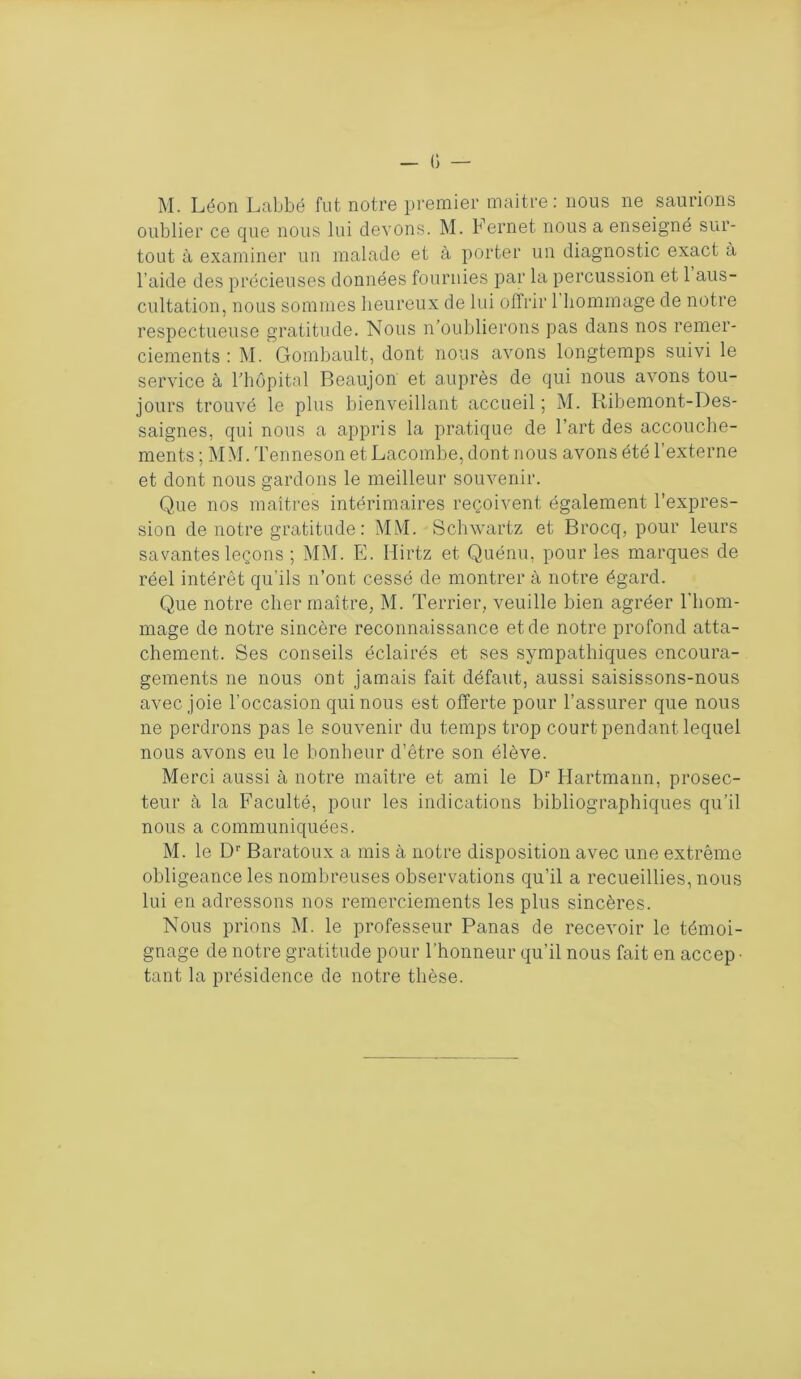 oublier ce que nous lui devons. M. Fernet nous a enseigné sur- tout à examiner un malade et à porter un diagnostic exact à l’aide des précieuses données fournies par la percussion et 1 aus- cultation, nous sommes heureux de lui offrir 1 hommage de notre respectueuse gratitude. Nous n’oublierons pas dans nos remer- ciements : M. Gombault, dont nous avons longtemps suivi le service à l’hôpital Beaujon et auprès de qui nous avons tou- jours trouvé le plus bienveillant accueil ; M. Ribemont-Des- saignes, qui nous a appris la pratique de l’art des accouche- ments ; MM. Tenneson et Lacombe, dont nous avons été l’externe et dont nous gardons le meilleur souvenir. Que nos maîtres intérimaires reçoivent également l’expres- sion de notre gratitude : MM. Schwartz et Brocq, pour leurs savantes leçons ; MM. E. Ilirtz et Quénu. pour les marques de réel intérêt qu’ils n’ont cessé de montrer à notre égard. Que notre cher maître, M. Terrier, veuille bien agréer l'hom- mage de notre sincère reconnaissance et de notre profond atta- chement. Ses conseils éclairés et ses sympathiques encoura- gements ne nous ont jamais fait défaut, aussi saisissons-nous avec joie l’occasion qui nous est offerte pour l’assurer que nous ne perdrons pas le souvenir du temps trop court pendant lequel nous avons eu le bonheur d’être son élève. Merci aussi à notre maître et ami le Dr Hartmann, prosec- teur à la Faculté, pour les indications bibliographiques qu’il nous a communiquées. M. le Dr Baratoux a mis à notre disposition avec une extrême obligeance les nombreuses observations qu’il a recueillies, nous lui en adressons nos remerciements les plus sincères. Nous prions M. le professeur Panas de recevoir le témoi- gnage de notre gratitude pour l’honneur qu’il nous fait en accep • tant la présidence de notre thèse.