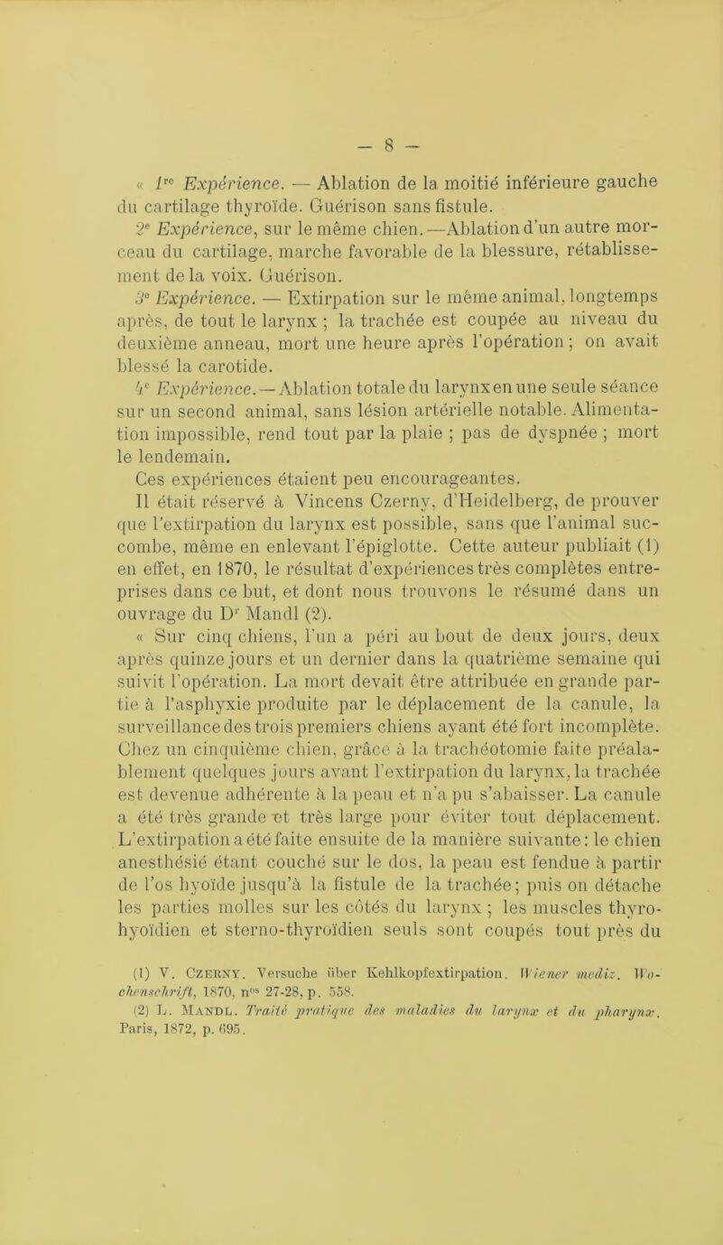 « lre Expérience. — Ablation de 1a. moitié inférieure gauche du cartilage thyroïde. Guérison sans fistule. 2e Expérience, sur le même chien.—Ablation d’un autre mor- ceau du cartilage, marche favorable de la blessure, rétablisse- ment delà voix. Guérison. 3e Expérience. — Extirpation sur le même animal, longtemps après, de tout le larynx ; la trachée est coupée au niveau du deuxième anneau, mort une heure après l’opération ; on avait blessé la carotide. 4e Expérience. — Ablation totale du larynx en une seule séance sur un second animal, sans lésion artérielle notable. Alimenta- tion impossible, rend tout par la plaie ; pas de dyspnée ; mort le lendemain. Ces expériences étaient peu encourageantes. Il était réservé à Vincens Czernv, d’Heidelberg, de prouver que l'extirpation du larynx est possible, sans que l’animal suc- combe, même en enlevant l’épiglotte. Cette auteur publiait (1) en effet, en 1870, le résultat d’expériences très complètes entre- prises dans ce but, et dont nous trouvons le résumé dans un ouvrage du D' Mandl (2). « Sur cinq chiens, l’un a péri au bout de deux jours, deux après quinze jours et un dernier dans la quatrième semaine qui suivit l’opération. La mort devait être attribuée en grande par- tie à l’asphyxie produite par le déplacement de la canule, la surveillance des trois premiers chiens ayant été fort incomplète. Chez un cinquième chien, grâce à la trachéotomie faite préala- blement quelques jours avant l’extirpation du larynx, la trachée est devenue adhérente à la peau et n’a pu s’abaisser. La canule a été très grande ut très large pour éviter tout déplacement. L’extirpation a été faite ensuite de la manière suivante: le chien anesthésié étant couché sur le dos, la peau est fendue à partir de l’os hyoïde jusqu’à la fistule de la trachée; puis on détache les parties molles sur les côtés du larynx ; les muscles thyro- hyoïdien et sterno-thyroïdien seuls sont coupés tout près du (1) V. Czerny. Versuche ïiber Kehlkopfextirpation. Wiener médis. Il'n- chenschrift, 1870, nns 27-28, p. 558. (2) L. Mandl. Traité pratique des maladies du larynx et du pharynx. Paris, 1872, p. 095.