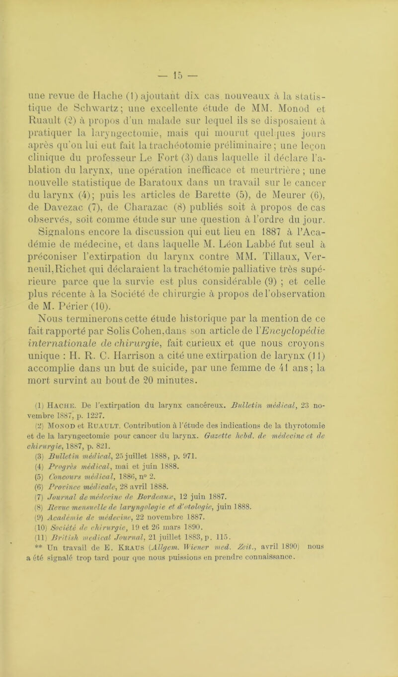 tique de Schwartz; une excellente étude de MM. Monod et Ruault (2) à propos d'un malade sur lequel ils se disposaient à pratiquer la laryngectomie, mais qui mourut quelques jours après qu’on lui eut fait la trachéotomie préliminaire; une leçon clinique du professeur Le Fort (3) dans laquelle il déclare l'a- blation du larynx, une opération inefficace et meurtrière ; une nouvelle statistique de Baratoux dans un travail sur le cancer du larynx (4); puis les articles de Barette (5), de Meurer (6), de Davezac (7), de Cliarazac (8) publiés soit à propos de cas observés, soit comme étude sur une question à l’ordre du jour. Signalons encore la discussion qui eut lieu en 1887 à l’Aca- démie de médecine, et dans laquelle M. Léon Labbé fut seul à préconiser l’extirpation du larynx contre MM. Tillaux, Ver- neuil,Richet qui déclaraient la trachétomie palliative très supé- rieure parce que la survie est plus considérable (9) ; et celle plus récente à la Société de chirurgie à propos de l’observation de M. Périer (10). Nous terminerons cette étude historique par la mention de ce fait rapporté par Solis Cohen,dans son article de l'Encyclopédie internationale de chirurgie, fait curieux et que nous croyons unique : H. R. C. Harrison a cité une extirpation de larynx (11) accomplie dans un but de suicide, par une femme de 41 ans ; la mort survint au bout de 20 minutes. (1) Hache. De l'extirpation du larynx cancéreux. Bulletin médical, 23 no- vembre 1887, p. 1227. (2) Monod et Kuault. Contribution à l’étude des indications de la thyrotomie et de la laryngectomie pour cancer du larynx. Gazette hebd. de médecine et de chirurgie, 1887, p. 821. (3) Bulletin médical, 25 juillet 1888, p. 971. (I) Progrès médical, mai et juin 1888. (5) Concours médical, 1888, n° 2. (6) Province médicale, 28 avril 1888. (7) Journal de médecine de Bordeaux, 12 juin 1887. (8) Bévue mensuelle de laryngologie et d’otologie, juin 1888. (9) Académie de ■médecine, 22 novembre 1887. (10) Société de chirurgie, 19 et 28 mars 1890. (II) British medical Journal, 21 juillet 1883,p. 115. ** Un travail de E. Kraus (Allgem. Wiener med. Zeit., avril 1890) nous a été signalé trop tard pour que nous puissions en prendre connaissance.