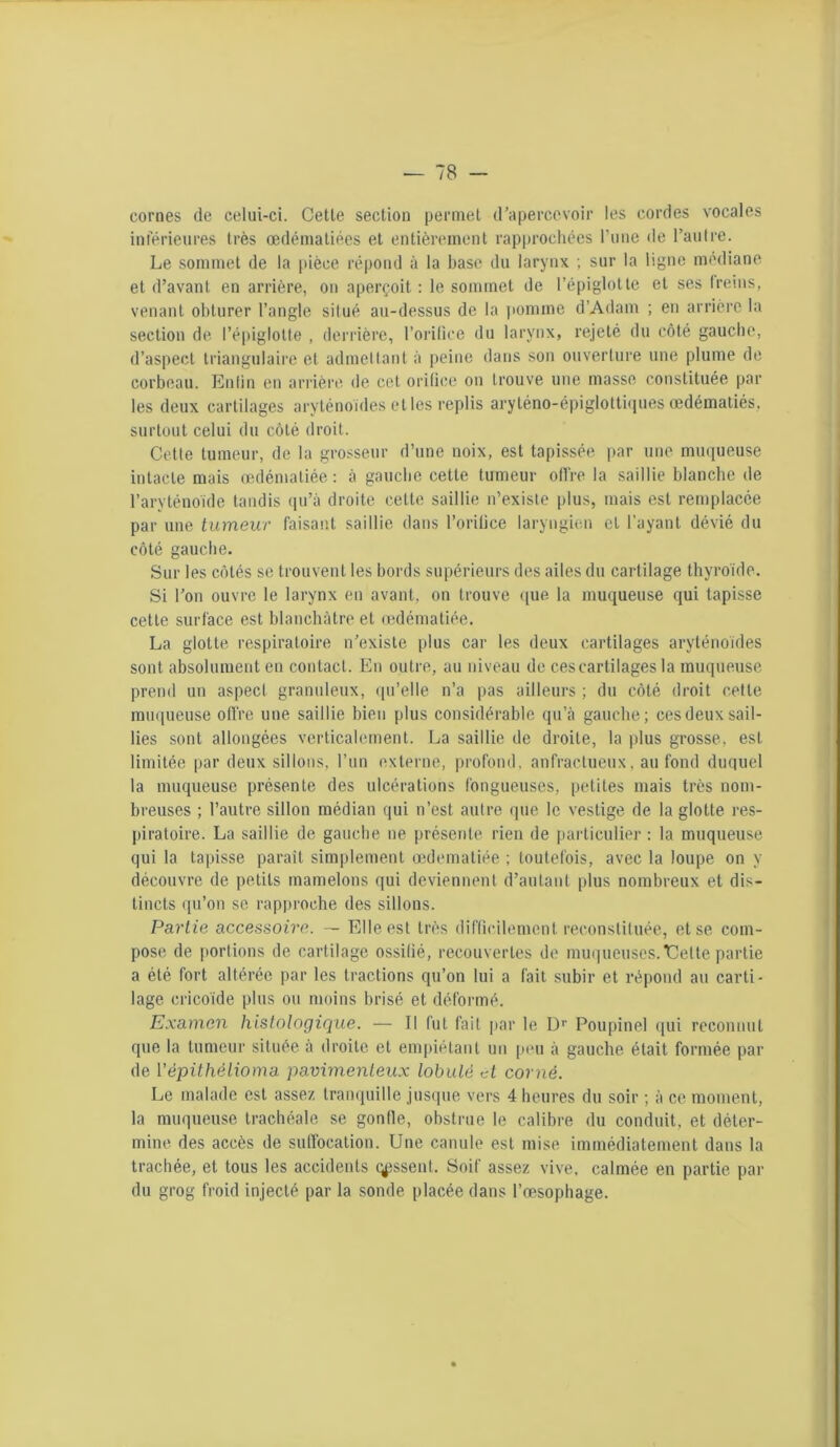 cornes de celui-ci. Cetle section permet d'apercevoir les cordes vocales inférieures très œdématiées et entièrement rapprochées l’une de l’autre. Le sommet de la pièce répond à la hase du larynx ; sur la ligne médiane et d’avant en arrière, on aperçoit : le sommet de l’épiglotte et ses freins, venant obturer l’angle situé au-dessus de la pomme d’Adam ; en arrière la section de l’épiglotte , derrière, l’orilice du larynx, rejeté du côté gauche, d’aspect triangulaire et admettant à peine dans son ouverture une plume de corbeau. En fi n en arrière de cet orifice on trouve une masse constituée par les deux cartilages aryténoïdes elles replis aryléno-épiglottiques œdématiés, surtout celui du côté droit. Cette tumeur, de la grosseur d’une noix, est tapissée par une muqueuse intacte mais œdématiée : à gauche cette tumeur offre la saillie blanche de l’aryténoïde tandis qu’à droite cette saillie n’existe plus, mais est remplacée par une tumeur faisant saillie dans l’orifice laryngien et l’ayant dévié du côté gauche. Sur les côtés se trouvent les bords supérieurs des ailes du cartilage thyroïde. Si l’on ouvre le larynx en avant, on trouve que la muqueuse qui tapisse cette surface est blanchâtre et œdématiée. La glotte respiratoire n’existe plus car les deux cartilages aryténoïdes sont absolument en contact. En outre, au niveau de ces cartilages la muqueuse prend un aspect granuleux, qu’elle n’a pas ailleurs ; du côté droit cetle muqueuse offre une saillie bien plus considérable qu’à gauche; ces deux sail- lies sont allongées verticalement. La saillie de droite, la plus grosse, est limitée par deux sillons, l’un externe, profond, anfractueux, au fond duquel la muqueuse présente des ulcérations fongueuses, petites mais très nom- breuses ; l’autre sillon médian qui n’est autre que le vestige de la glotte res- piratoire. La saillie de gauche ne présente rien de particulier : la muqueuse qui la tapisse paraît simplement œdematiée ; toutefois, avec la loupe on y découvre de petits mamelons qui deviennent d’autant plus nombreux et dis- tincts qu’on se rapproche des sillons. Partie accessoire. — Elle est très difficilement reconstituée, et se com- pose de portions de cartilage ossifié, recouvertes de muqueuses.Uelte partie a été fort altérée par les tractions qu’on lui a fait subir et répond au carti- lage cricoïde plus ou moins brisé et déformé. Examen histologique. — Il fut fait par le Dr Poupinel qui reconnut que la tumeur située à droite et empiétant un peu à gauche était formée par de Yépithélioma pavimenteux lobule d corné. Le malade est assez tranquille jusque vers 4 heures du soir ; à ce moment, la muqueuse trachéale se gonfle, obstrue le calibre du conduit, et déter- mine des accès de suffocation. Une canule est mise immédiatement dans la trachée, et tous les accidents tassent. Soif assez vive, calmée en partie par du grog froid injecté par la sonde placée dans l’œsophage.