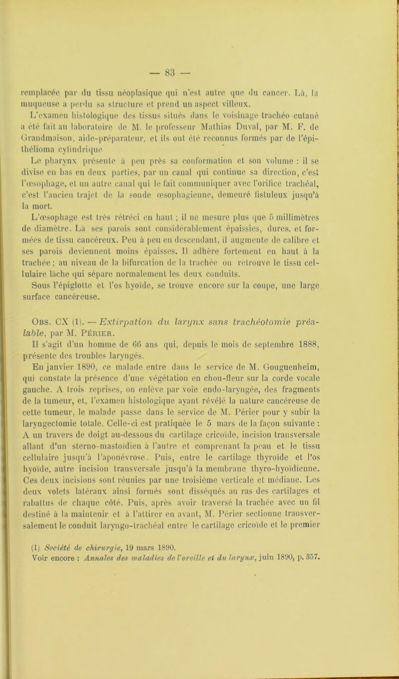 remplacée par du tissu néoplasique qui n’est autre que du cancer. Là, la muqueuse a perdu sa structure et prend un aspect villeux. L’examen histologique des tissus situés dans le voisinage trachéo cutané a été fait au laboratoire de M. le professeur Mathias Cuvai, par M. F. de Grandmaison, aide-préparateur, et ils ont été reconnus formés par de l’épi- thélioma cylindrique Le pharynx présente à peu près sa conformation et son volume : il se divise en bas en deux parties, par un canal qui continue sa direction, c’est l’œsophage, et un autre canal qui le fait communiquer avec l’oriiice trachéal, c’est l’ancien trajet de la sonde œsophagienne, demeuré listuleux jusqu’à la mort. L’œsophage est très rétréci en haut ; il ne mesure plus que 5 millimètres de diamètre. Là ses parois sont considérablement épaissies, dures, et for- mées de tissu cancéreux. Peu à peu en descendant, il augmente de calibre et ses parois deviennent moins épaisses. 11 adhère fortement en haut à la trachée ; au niveau de la bifurcation de la trachée on retrouve le tissu cel- lulaire lâche qui sépare normalement les deux conduits. Sous l’épiglotte et l’os hyoïde, se trouve encore sur la coupe, une large surface cancéreuse. Obs. CX (1).—Extirpation du larynx sans trachéotomie préa- lable, par M. Périer. Il s’agit d’un homme de 66 ans qui, depuis le mois de septembre 1888, présente des troubles laryngés. En janvier 1890, ce malade entre dans le service de M. Gouguenheim, qui constate la présence d’une végétation en chou-fleur sur la corde vocale gauche. A trois reprises, on enlève par voie endo-laryngée, des fragments de la tumeur, et, l’examen histologique ayant révélé la nature cancéreuse de cette tumeur, le malade passe dans le service de M. Périer pour y subir la laryngectomie totale. Celle-ci est pratiquée le 5 mars de la façon suivante : A un travers de doigt au-dessous du cartilage cricoïde, incision transversale allant d’un sterno-mastoidien à l’autre et comprenant la peau et le tissu cellulaire jusqu’à l’aponévrose. Puis, entre le cartilage thyroïde et l’os hyoïde, autre incision transversale jusqu’à la membrane thyro-hyoïdienne. Ces deux incisions sont réunies par une troisième verticale et médiane. Les deux volets latéraux ainsi formés sont disséqués au ras des cartilages et rabattus de chaque côté. Puis, après avoir traversé la trachée avec un fil destiné à la maintenir et à l’attirer en avant, M. Périer sectionne transver- salement le conduit laryngo-trachéal entre le cartilage cricoïde et le premier (1) Société de chirurgie, 19 mars 1890. Voir encore : Annales des maladies de l'oreille et du larynx, juin 1890, p. 357.