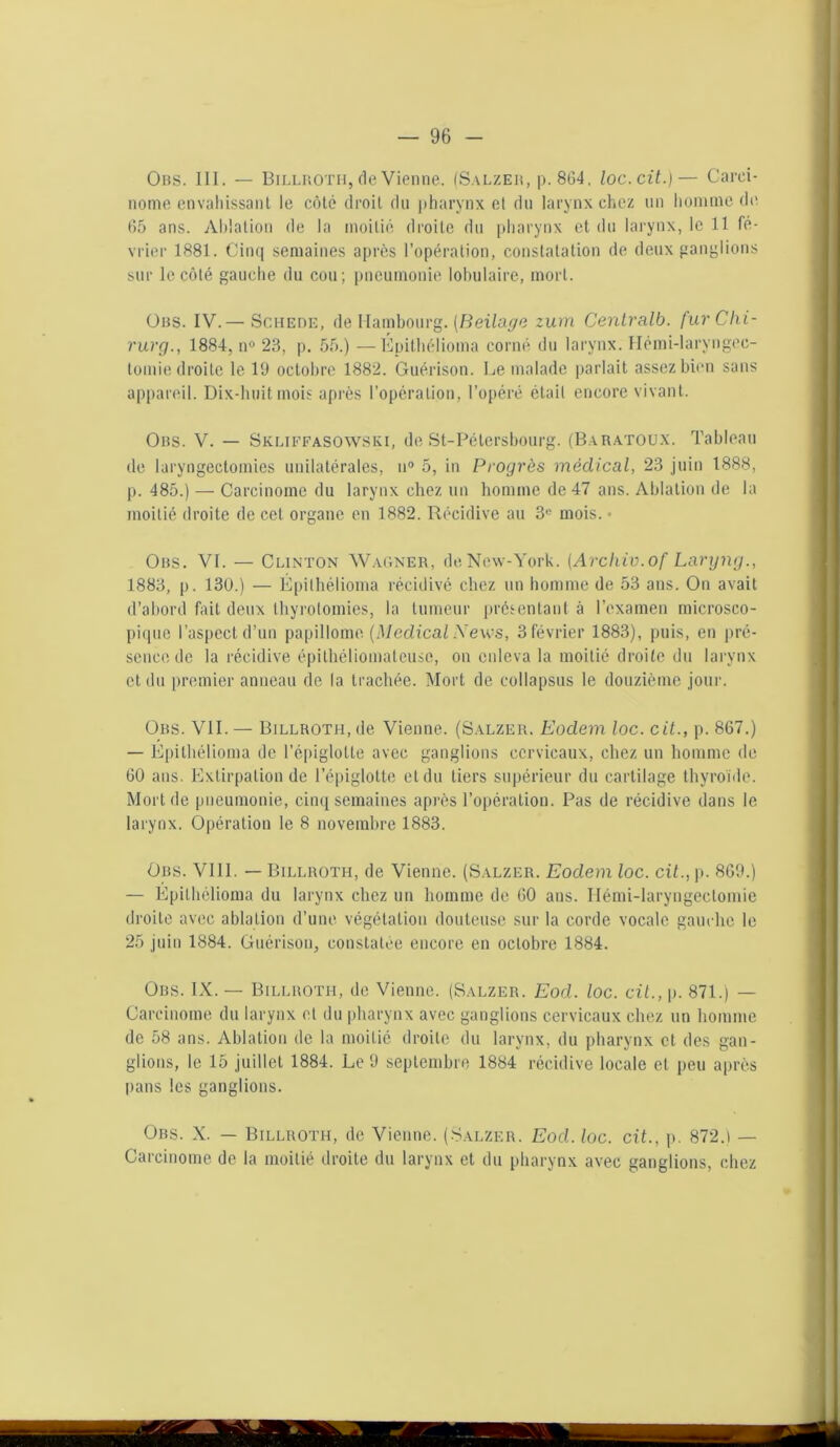 Ons. III. — Billroth, de Vienne. (Salzeh, p. 804. loc.cit.)— Carci- nome envahissant le côté droit du pharynx et du larynx chez un homme de 65 ans. Ablation de la moitié droite du pharynx et du larynx, le 11 fé- vrier 1881. Cinq semaines après l’opération, constatation de deux ganglions sur le côté gauche du cou; pneumonie lobulaire, mort. Ons. IV.—Schede, de Hambourg. (Beilage zum Centralb. f'urChi- rurg., 1884, n° 23, p. 55.) —Epithélioma corné du larynx. Hémi-laryngec- tomie droite le 19 octobre 1882. Guérison. Le malade parlait assez bien sans appareil. Dix-huit mois après l’opération, l’opéré était encore vivant. Ons. V. — Skliffasowski, deSt-Pélersbourg. (Baratoux. Tableau de laryngectomies unilatérales, n° 5, in Progrès médical, 23 juin 1888, p. 485.) — Carcinome du larynx chez un homme de 47 ans. Ablation de la moitié droite de cet organe en 1882. Récidive au 3e mois. • Ons. VI. — Clinton Wagner, de New-York. (Archiv.of Laryng., 1883, p. 130.) — Epithélioma récidivé chez un homme de 53 ans. On avait d’abord fait deux thyrotomies, la tumeur présentant à l'examen microsco- pique l’aspect d’un papillome (Medical News, 3 février 1883), puis, en pré- sence de la récidive épilhéliomateuse, on enleva la moitié droite du larynx et du premier anneau de la trachée. Mort de collapsus le douzième jour. Ons. VII. — Billroth, de Vienne. (Salzer. Eodem loc. cit., p. 867.) — Epithélioma de l’épiglotte avec ganglions cervicaux, chez un homme de 60 ans. Extirpation de l’épiglotte cl du tiers supérieur du cartilage thyroïde. Mort de pneumonie, cinq semaines après l’opération. Pas de récidive dans le larynx. Opération le 8 novembre 1883. Ors. VIII. — Billroth, de Vienne. (Salzer. Eodem loc. cit., p. 869.) — Epithélioma du larynx chez un homme de 60 ans. Hémi-laryngectomie droite avec ablation d’une végétation douteuse sur la corde vocale gauche le 25 juin 1884. Guérison, constatée encore en octobre 1884. Ors. IX. — Billroth, de Vienne. (Salzer. Eod. loc. cit., p. 871.) — Carcinome du larynx cl du pharynx avec ganglions cervicaux chez un homme de 58 ans. Ablation de la moitié droite du larynx, du pharynx et des gan- glions, le 15 juillet 1884. Le 9 septembre 1884 récidive locale et peu après pans les ganglions. Ors. X. — Billroth, de Vienne. (Salzer. Eod. loc. cit., p. 872.) — Carcinome de la moitié droite du larynx et du pharynx avec ganglions, chez