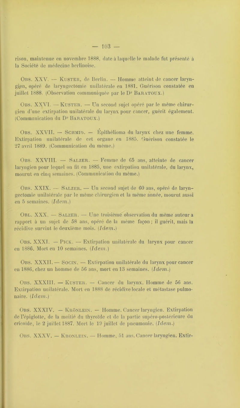 rison, maintenue en novembre 1888, date à laquelle le malade fut présenté à la Société de médecine berlinoise. Ohs. XXV. — Kuster, de Berlin. — Homme atteint de cancer laryn- gien, opéré de laryngectomie unilatérale en 1881. Guérison constatée en juillet 1888. (Observation communiquée par le D1' Baratoux.) Ons. XXVI. —Kuster. — Un second sujet opéré par le même chirur- gien d’une extirpation unilatérale du larynx pour cancer, guérit également. (Communication du D1' Baratoux.) Obs. XXVII. — Schmio. — Epithélioma du larynx chez une femme. Extirpation unilatérale de cet organe en 1885. Guérison constatée le 27 avril 1889. (Communication du même.) Obs. XXVIII. — Salzer. — Femme de 65 ans, atteinte de cancer laryngien pour lequel on lit en 1885, une extirpation unilatérale, du larynx, mourut en cinq semaines. (Communication du même.) Obs. XXIX. — Salzer. — Un second sujet de 60 ans, opéré de laryn- gectomie unilatérale par le même chirurgien et la même année, mourut aussi en 5 semaines. {Idem.) Obl. XXX. — Salzer. — Une troisième observation du même auteur a rapport à un sujet de 58 ans, opéré de la même façon; il guérit, mais la récidive survint le deuxième mois. (Idem.) Obs. XXXI. — Pige. — Extirpation unilatérale du larynx pour cancer en 1886. Mort en 10 semaines. {Idem..) Obs. XXXII.— Socin. — Extirpation unilatérale du larynx pour cancer en 1886, chez un homme de 56 ans, mort en 13 semaines. (Idem.) Obs. XXXIII. — Kuster. — Cancer du larynx. Homme de 56 ans. Extirpation unilatérale. Mort en 1888 de récidive locale et métastase pulmo- naire. {Idem.) Obs. XXXIV. — KrOnlein. — Homme. Cancer laryngien. Extirpation de l’épiglotte, de la moitié du thyroïde et de la partie supéro-postéricure du cricoïde, 1(> 2 juillet 1887. Mort le 19 juillet de pneumonie. (Idem.) Obs. XXXV. — Kronlein. — Homme, 51 ans. Cancer laryngien. Extir-