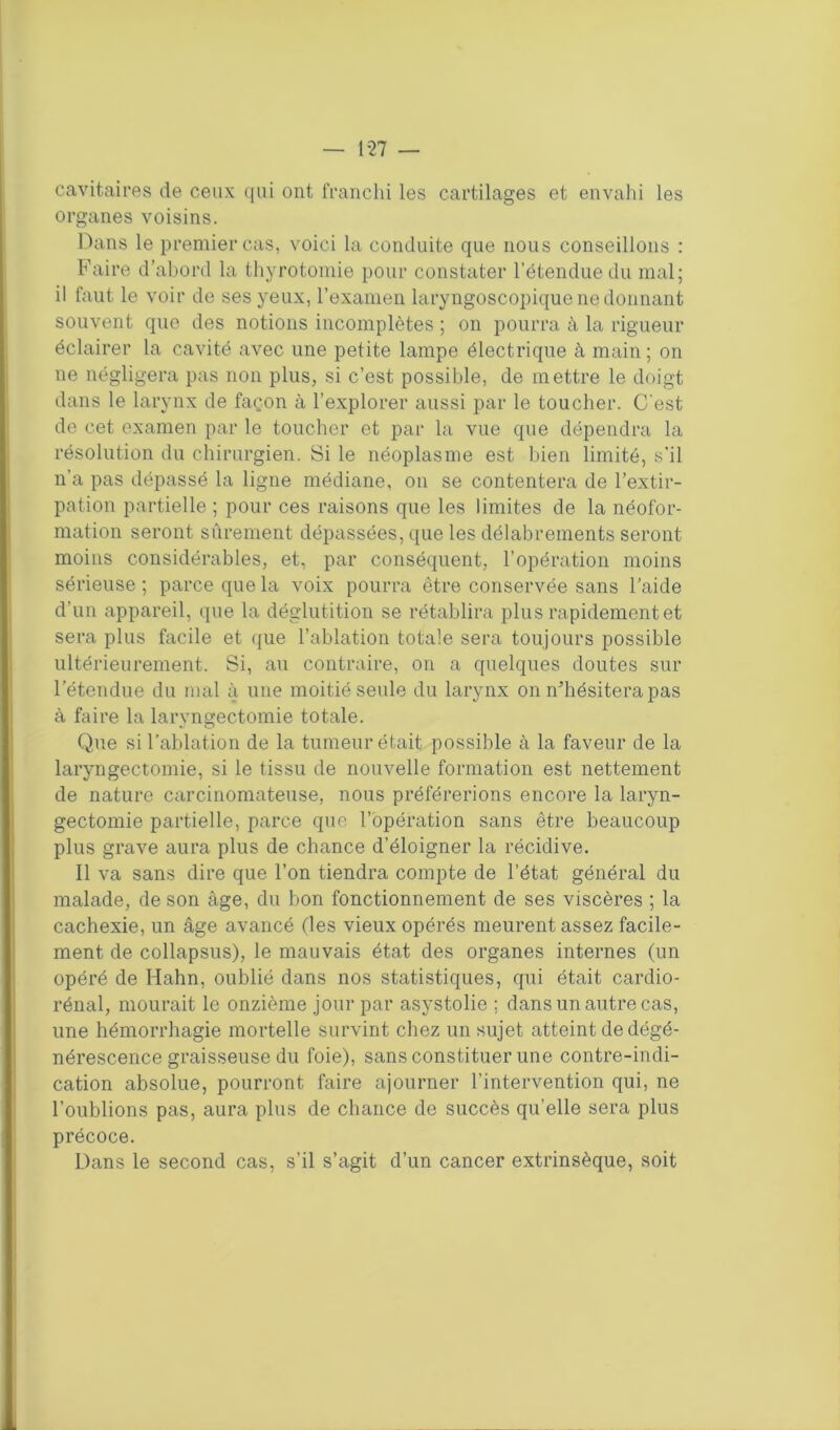 — 1-27 — cavitaires de ceux qui ont franchi les cartilages et envahi les organes voisins. Dans le premier cas, voici la conduite que nous conseillons : Faire d’abord la thyrotomie pour constater l’étendue du mal; il faut le voir de ses yeux, l’examen laryngoscopique ne donnant souvent que des notions incomplètes ; on pourra à la rigueur éclairer la cavité avec une petite lampe électrique à main ; on ne négligera pas non plus, si c’est possible, de mettre le doigt dans le larynx de façon à l'explorer aussi par le toucher. C'est de cet examen par le toucher et par la vue que dépendra la résolution du chirurgien. Si le néoplasme est bien limité, s’il n'a pas dépassé la ligne médiane, on se contentera de l’extir- pation partielle ; pour ces raisons que les limites de la néofor- mation seront sûrement dépassées, que les délabrements seront moins considérables, et, par conséquent, l’opération moins sérieuse; parce que la voix pourra être conservée sans l’aide d’un appareil, que la déglutition se rétablira plus rapidement et sera plus facile et que l’ablation totale sera toujours possible ultérieurement. Si, au contraire, on a quelques doutes sur l’étendue du mal à une moitié seule du larynx on n’hésitera pas à faire la laryngectomie totale. Que si l’ablation de la tumeur était possible à la faveur de la laryngectomie, si le tissu de nouvelle formation est nettement de nature carcinomateuse, nous préférerions encore la laryn- gectomie partielle, parce que l’opération sans être beaucoup plus grave aura plus de chance d’éloigner la récidive. 11 va sans dire que l’on tiendra compte de l’état général du malade, de son âge, du bon fonctionnement de ses viscères ; la cachexie, un âge avancé (les vieux opérés meurent assez facile- ment de collapsus), le mauvais état des organes internes (un opéré de Hahn, oublié dans nos statistiques, qui était cardio- rénal, mourait le onzième jour par asystolie ; dans un autre cas, une hémorrhagie mortelle survint chez un sujet atteint de dégé- nérescence graisseuse du foie), sans constituer une contre-indi- cation absolue, pourront faire ajourner l’intervention qui, ne l’oublions pas, aura plus de chance de succès qu’elle sera plus précoce. Dans le second cas, s’il s’agit d’un cancer extrinsèque, soit