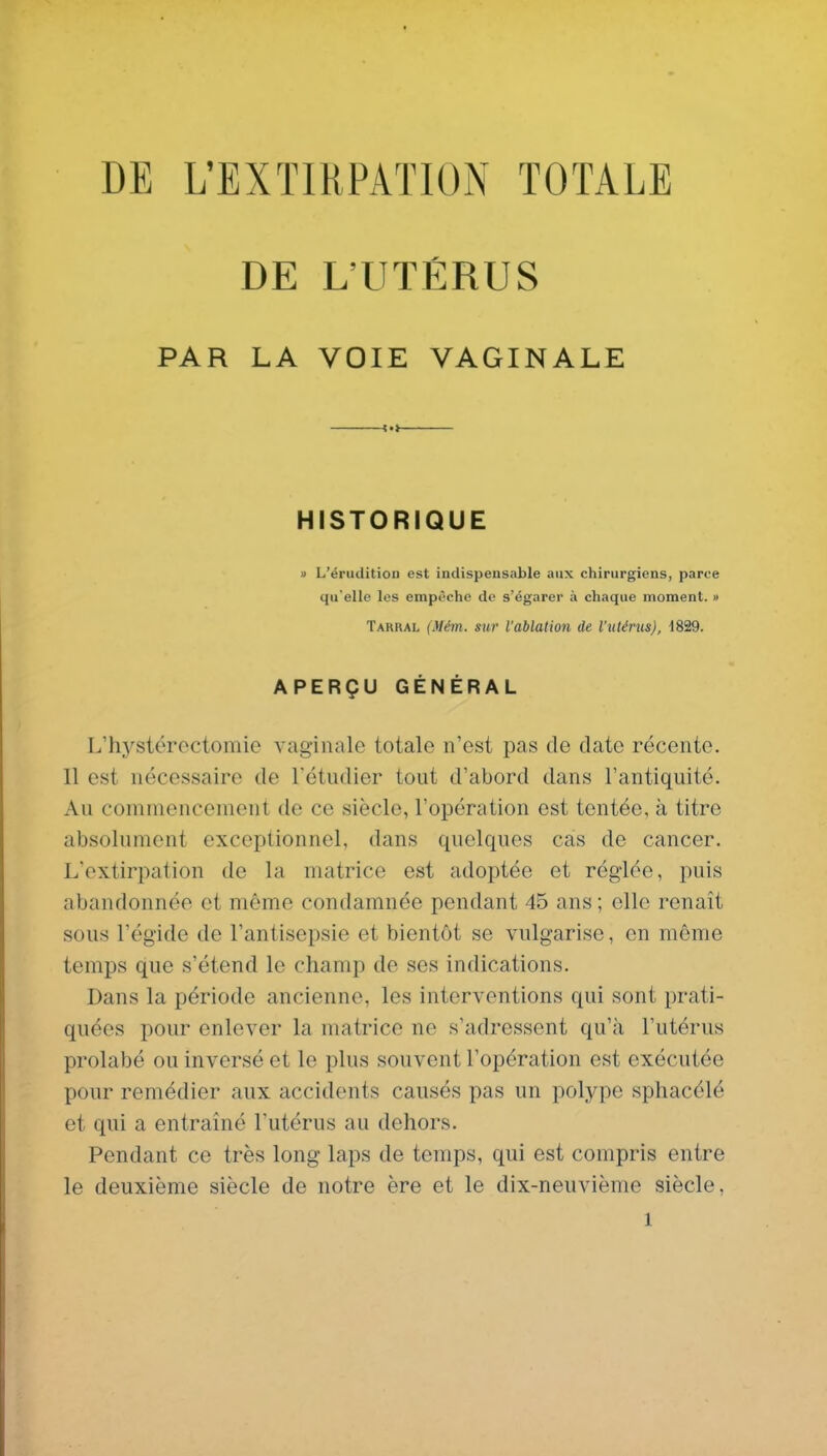 DE L'EXTIRPATION TOTALE DE L'UTÉRUS PAR LA VOIE VAGINALE HISTORIQUE Il L'éruditioD est indispensable aux chirurgiens, parce qu'elle les empêche de s'égarer à chaque moment. » Tarral (Mém. sur l'ablation de l'uténis), 1829. APERÇU GÉNÉRAL L'hystéroctomie vaginale totale n'est pas de date récente. Il est nécessaire de l'étudier tout d'abord dans l'antiquité. Au commencement de ce siècle, l'opération est tentée, à titre absolument exceptionnel, dans quelques cas de cancer. L'extirpation de la matrice est adoptée et réglée, puis abandonnée et même condamnée pendant 45 ans ; elle renaît sous l'égide de l'antisepsie et bientôt se vulgarise, en même temps que s'étend le champ de ses indications. Dans la période ancienne, les interventions qui sont prati- quées pour enlever la matrice ne s'adressent qu'à l'utérus prolabé ou inversé et le plus souvent l'opération est exécutée pour remédier aux accidents causés pas un polype sphacélé et qui a entraîné l'utérus au dehors. Pendant ce très long laps de temps, qui est compris entre le deuxième siècle de notre ère et le dix-neuvième siècle,