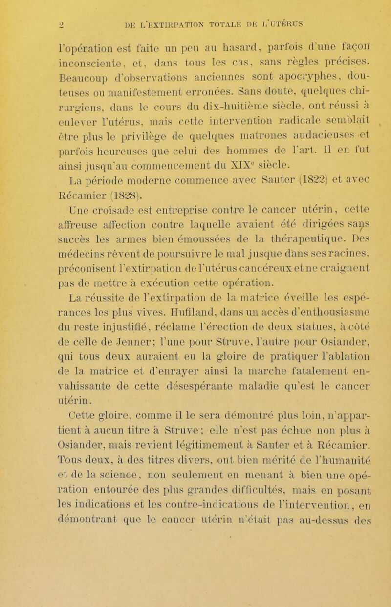 l'opération est laite un peu au liasard, parfois dune façon inconsciente, et, dans tous les cas, sans règles précises. Beaucoup d'observations anciennes sont apocryphes, dou- teuses ou manifestement erronées. Sans doute, quelques chi- rurgiens, dans le cours du dix-huitième siècle, ont réussi à enlever l'utérus, mais cette intervention radicale semblait être plus le i)rivilège de quelques matrones audacieuses el parfois heureuses que celui des hommes de l'art. Il en l'ut ainsi Jusqu'au commencement du XIX siècle. La période moderne commence avec Sauter (1822) et avec Récamier (1828). Une croisade est entreprise contre le cancer utérin, cette affreuse affection contre laquelle avaient été dirigées says succès les armes bien émoussées de la thérapeutique. Des médecins rêvent de poursuivre le mal jusque d'ans ses racines, préconisent rextir])ation de l'utérus cancéreux et ne craignent pas de mettre à exécution cette opération. La réussite de l'extirpation de la matrice éveille les espé- rances les plus vives. Hufiland, dans un accès d'enthousiasme du reste injustifié, réclame l'érection de deux statues, à côté de celle de Jenner; l'une pour Struve, l'autre pour Osiander, qui tous deux auraient eu la gloire de jDratiquer l'ablation de la matrice et d'enrayer ainsi la marche fatalement en- vahissante de cette désespérante maladie qu'est le cancer utérin. Cette gloire, comme il le sera démontré plus loin, n'appar- tient à aucun titre à Struve ; elle n'est pas échue non plus à Osiander, mais revient légitimement k Sauter et à Récamier. Tous deux, à des titres divers, ont bien mérité de l'humanité et de la science, non seulement en menant à bien une opé- ration entourée des plus grandes difficultés, mais en posant les indications et les contre-indications de l'intervention, en démontrant que le cancer utérin nétait pas au-dessus dos