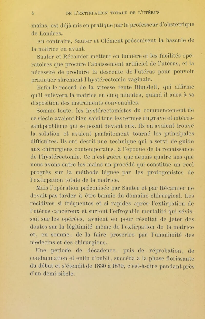 mains, est déjà mis en pratique par le professeur d'obstétrique de Londres. Au contraire, Sauter et Clément préconisent la bascule de la matrice en avant. Sauter et Récamier mettent en lumière et les facilités opé- ratoires que procure l'abaissement artificiel de l'utérus, et la nécessité de produire la descente de l'utérus pour pouvoir pratiquer sûrement l'hystérectomie vaginale. Enfin le record de la vitesse tente Blundell, qui affirme qu'il enlèvera la matrice en cinq minutes, quand il aura à sa disposition des instruments convenables. Somme toute, les hystérectomistes du commencement de ce siècle avaient bien saisi tous les termes du grave et intéres- sant problème qui se posait devant eux. Ils en avaient trouvé la solution et avaient parfaitement tourné les principales difficultés. Ils ont décrit une technique qui a servi de guide aux chirurgiens contemporains, à l'époque de la renaissance de l'hystérectomie. Ce n'est guère que depuis quatre ans que nous avons entre les mains un procédé qui constitue un réel progrès sur la méthode léguée par les protogonistes de l'extirpation totale de la matrice. Mais l'opération préconisée par Sauter et par Récamier no devait pas tarder à être bannie du domaine chirurgical. Les récidives si fréquentes et si rapides après l'extirpation do l'utérus cancéreux et surtout l'effroyable mortalité qui sévis- sait sur les opérées, avaient eu pour résultat de jeter des doutes sur la légitimité môme de l'extirpation de la matrice et, en somme, de la faire proscrire par l'unanimité des médecins et des chirurgiens. Une période de décadence, puis de réprobation, de condamnation et enfin d'oubli, succéda à la phase florissante du début et s'étendit de 1830 à 1879, c'est-à-dire pendant près d'un demi-siècle.