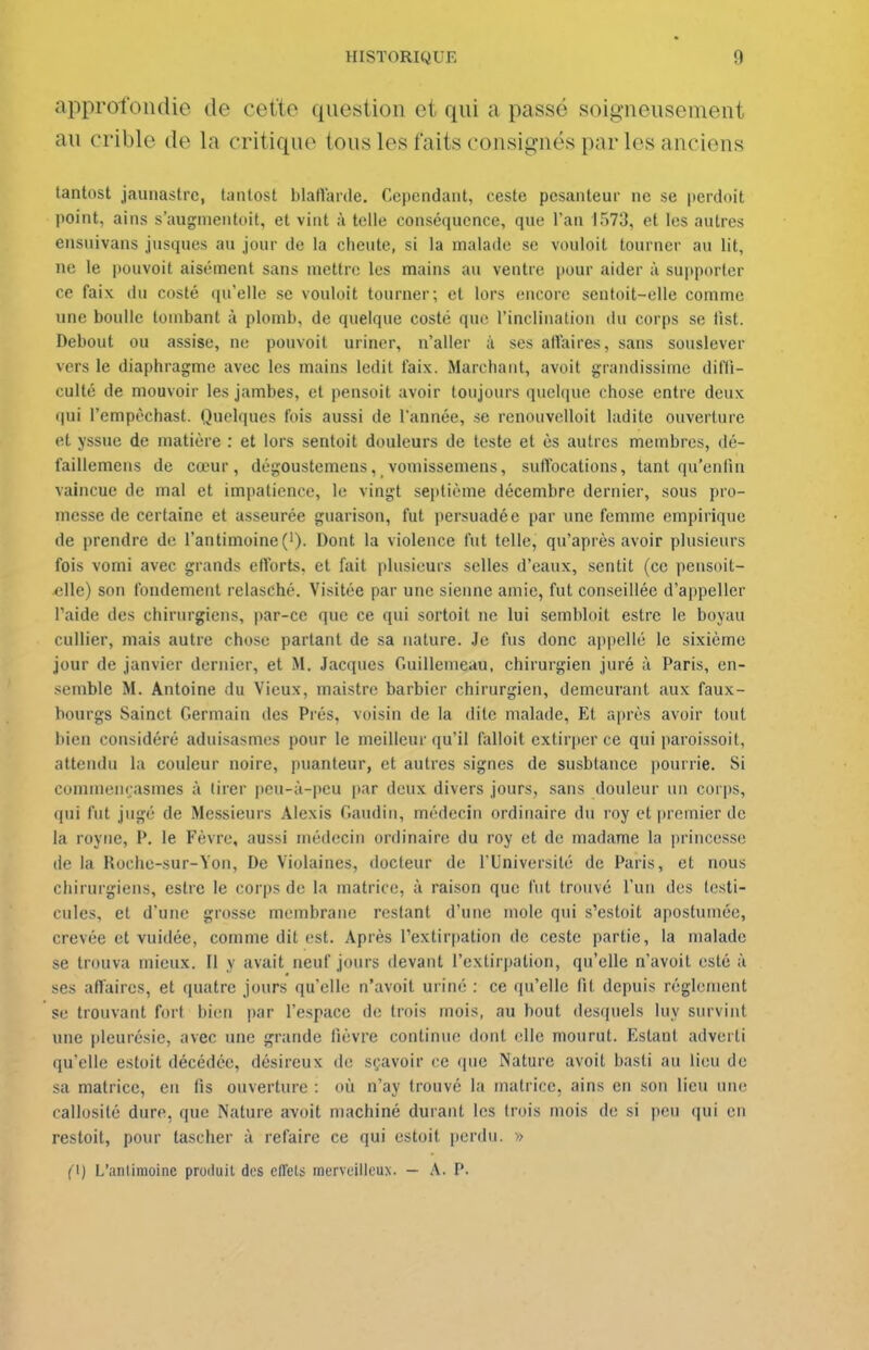 approfondie de cette question et qui a passé soigneusement au crible de la critique tous les faits consignés par les anciens tantost jaunastrc, lantost blafl'arde. Cependant, caste pesanteur ne se perdoit point, ains s'augmentoit, et vint à telle conséquence, que Tan 1573, et les autres ensuivans jusques an jour de la cheute, si la malade se vouloit tourner au lit, ne le pouvoit aisément sans mettre les mains au ventre pour aider à sujiporter ce faix du costé qu'elle se vouloit tourner; et lors encore sentoit-elle comme une boulle tombant à plomb, de quelque costé qu< l'inclination du corps se tist. Debout ou assise, ne pouvoit uriner, n'aller ;i ses atVaires, sans souslever vers le diaphragme avec les mains ledit laix. Marchant, avoit grandissime difli- culté de mouvoir les jambes, et pensoit avoir toujours quelque chose entre deux qui l'empèchast. Quelques fois aussi de l'année, se renouvelloit ladite ouverture et yssue de matière : et lors sentoit douleurs de teste et ès autres membres, dé- faillemens de cœur, dégoustemens, voniissemens, suflbcations, tant qu'enfin vaincue de mal et impatience, le vingt septième décembre dernier, sous pro- messe de certaine et asseurée guarison, fut persuadée par une femme empirique de prendre de l'antimoine ('). Dont la violence fut telle, qu'après avoir plusieurs fois vomi avec grands efforts, et fait plusieurs selles d'eaux, sentit (ce pensoit- elle) son fondement relasché. Visitée par une sienne amie, fut conseillée d'appeller l'aide des chirurgiens, par-ce que ce qui sortoit ne lui sembloit estre le boyau cullier, mais autre chose partant de sa nature. Je fus donc appelle le sixième jour de janvier dernier, et M. Jacques Guillemeau, chirurgien juré à Paris, en- semble M. Antoine du Vieux, maistre barbier chirurgien, demeurant aux faux- bourgs Sainct Germain des Prés, voisin de la dite malade, Et après avoir tout bien considéré aduisasmes pour le meilleur qu'il falloit extirper ce qui paroissoit, attendu la couleur noire, puanteur, et autres signes de susbtance pourrie. Si commenrasmes à tirer pcu-à-|icu |)ar deux divers jours, sans douleur un corps, qui fut jugé de Messieurs Alexis Gandin, médecin ordinaire du roy et |iremier de la royne, P. le Fèvre, aussi médecin ordinaire du roy et de madame la princesse de la Roche-sur-Yon, De Violaines, docteur de l'Université de Paris, et nous chirurgiens, estre le corps de la matrice, à raison que fut trouvé l'un des testi- cules, et d'une grosse membrane restant d'une mole qui s'estoit apostumée, crevée et vuidée, comme dit est. Après Textirpation de ceste partie, la malade se trouva mieux. Il y avait neuf jours devant rextir|)ation, qu'elle n'avoit esté à ses affaires, et quatre jours qu'elle n'avoit uriné : ce qu'elle lit depuis règlement se trouvant fort bien par l'espace de trois mois, au bout desquels luy survint une pleurésie, avec une grande lièvre continue dont elle mourut. Estant adverti qu'elle estoit décédée, désireux de sçavoir ce ipie Nature avoit basii au li(!u de sa matrice, en fis ouverture : où n'ay trouvé la matrice, ains en son lieu une callosité dure, que Nature avoit machiné durant les trois mois de si peu qui en restoit, pour tascher à refaire ce qui estoit perdu. » (1) L'anlimoine produit des effets merveilleux. — A. P.