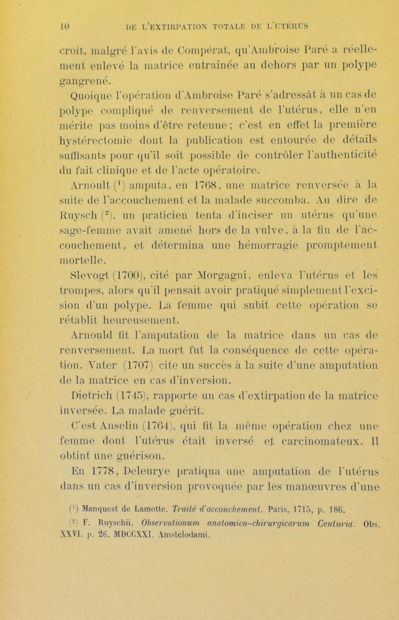 croit, iiialgTO lavis de Coinpérat, qu'Aiiibroise Paré a réelle- iiieiii enlevé la matrice entraînée au dehors par un polype gangrené. Quoique Topération d'Ainbroise Paré s'adressât ii un cas de poh'pe compliqué de ronvei-sement de l'utérus, elle n'en mérite pas moins d'être retenue ; c'est en effet la première hystérectomie dont la publication est entourée de détails suffisants pour cpi'il soit possible de contrôler l'authenticité du fait clinique et de l acté opératoire. Arnoult (*) amputa, en 1708, nue matrice renv(>rsée ;i la suite de l'accouchement et la malade succomba. Au dire de Ruysch (-), un i)raticien tenta d'inciser un utérus (|uuno sage-femme avait amené hors de la vulve, à la lin de Vac- couchement, et détermina une hémorragie prompteinent mortelle. Slevogt (1700), cité par Morgagni. enleva l'utérus cl les tronij)es, alors qu'il pensait avoir pratiqué simplement l'exci- sion d'un polype, i.a femme qui subit cette opération se ré ta b li t h e ur euse m eut. Arnould lit l'amputation de la matrice dans un cas de renversement. La mort fut la conséquence de cette opéra- tion. Yater (1707) elle un succès à la suite d'une amputation de la matrice en cas d'inversion. Dieirich (1745), rapporte un cas d'extirpation de la matrice inversée. La nuilade guérit. C'est Anselin (1704), qui (il la même opération chez unv femme don! l'utérus était inversé et carcinomateux. 11 obtint une guérison. En 1778, Deleurye pratiqua une amimtation de l'utérus dans un cas d'inversion provoquée par les man(Puvres d'une (') Manquest, de LamoUe. Traité d'accouchement. Paris, 1715, p. 186. (-) F. Riiyschii. Observationuin anatomko-chirurcjicariim Centuria. Obs. XXVI. |.. 26. MDCGXXl. Ainslclotlami.