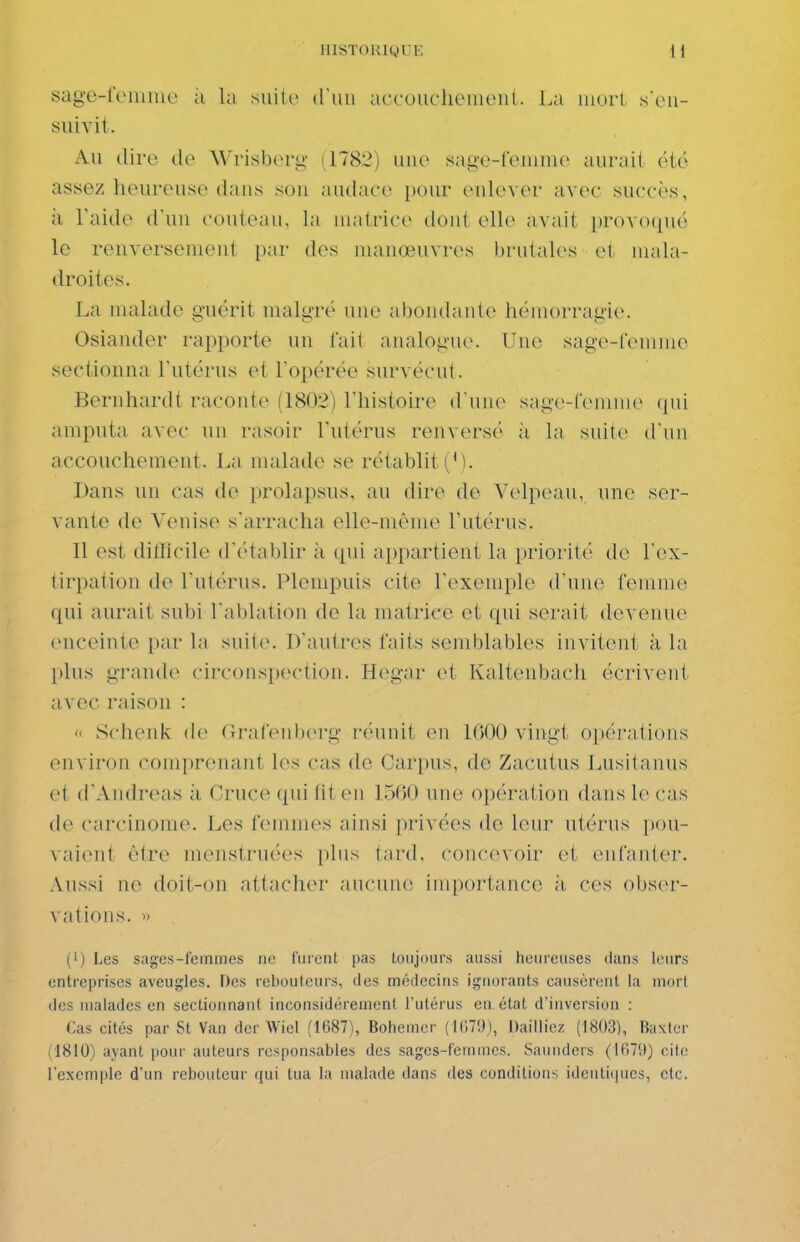 IIISTOUiyUE sag'e-r(>niiue à la MÙiv d'un accouclieiueiit. La luort seii- suivil. Au dire de Wrisberg- (1782) une sage-femme aurait été assez heureuse dans son audace pour enlever avec succès, à Taide d'un couteau, la matrice dont elle avait provoqué le renversement par des manœuvres brutales et^ mala- droites. La malade guérit malgré une abondante hémorrau'ie. Osiander rapporte un fait analogu(\ Une sage-femme sectionna l'utérus et l'opérée survécut. Bernhardt raconte (1802) l'histoire d une sage-renime qui amputa avec un rasoir l'utérus renversé ii la suite d'un accouchement. La malade se rétablit ('). Dans un cas de i)rolapsus, au dire de Velpeau, une ser- vante de Venise s'arracha elle-même l'utérus. 11 est ditlicile d'établir à qui appartient la priorité de l'ex- tirpation de l'utérus. Plempuis cite l'exemple d'une femme qui aurait subi l'ablation de la matrice et qui serait devenue enceinte par la suite. D'autres faits semblables invitent à la j)lus grande circonspection. Hegar et Kaltenbach écrivent avec raison : « Schenk de Grafenberg réunit en 1600 vingt opérations environ comprenant les cas de Carpus, de Zacutus Lusitanus et d'Andréas à Cruce qui fit en 1560 une opération dans le cas de carcinome. Les femmes ainsi privées de leur utérus })()u- ^■aient être menstruées plus tard, concevoir et enfanter. Aussi ne doit-on attacher aucune importance à ces obser- vations. » (1) Les sages-femmes ne furent pas toujours aussi heureuses dans leurs entreprises aveugles. Des reboutcurs, des médecins ignorants causèrent la mori des malades en sectionnant inconsidérément l'utérus en état d'inversion : Cas cités par St Van der Wiel (1687), Bohemer (inT'J), Dailliez (1803), Baxter (1810) ayant pour auteurs responsables des sages-femmes. Saunders (1679) cite l'exemple d'un rebouteur ([ui tua la malade dans des conditions identiques, etc.