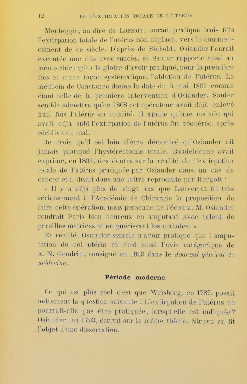 Monteggia, au dire de Lazzari, aurait pratiqué trois fois Tcxtirpatiou totale de l'utérus non déplacé, vers le commen- cement de ce siècle. D'après de Siebold, Osiander l'aurait exécutée une fois avec succès, et Sauter rapporte aussi au même chirurgien la gloire d'avoir pratiqué, pour la première fois et d'une façon systématique, l'ablation de l'utérus. Le médecin de Constance donne la date du 5 mai 1801 comme étant celle de la première intervention d'Osiander. Sauter semble admettre qu'en 1808 cet opérateur avait déjà enlevé huit fois l'utérus en totalité. Il ajoute qu'une malade qui avait déjà subi l'extirpation de l'utérus fut réopérée, après récidive du mal. Je crois qu'il est loin d'être démontré qu'Osiander ait jamais pratiqué l'hystérectomie totale. Baudelocque avait exprimé, en 180.'», des doutes sur la réalité de l'extirpation totale de l'utérus pratiquée par Osiander dans un cas de cancer et il disait dans une lettre reproduite par Hergott : « 11 y a déjà plus de vingt ans que Lauverjat lit très sérieusement à l'Académie de Chirurgie la proposition de faire cette opération, mais personne ne l'écouta. M. Osiander rendrait Paris bien heureux en amputant avec talent de pareilles matrices et en guérissant les malades. « En réalité, Osiander semble n'avoir pratiqué que l'ampu- tation (lu col utérin et c'est aussi l'avis catégorique de A. N. Gendrin, consigné en 1820 dans le Journal général de médecine. Période moderne. Ce qui est plus réel c'est que Wrisberg, en 1787, posait nettement la question suivante : L'extirpation de l'utérus ne pourrait-elle pas être pratiquée, lorsqu'elle est indiquée? Osiander, en 179o, écrivit sur le même thème. Struve en fit l'objet d'une dissertation.