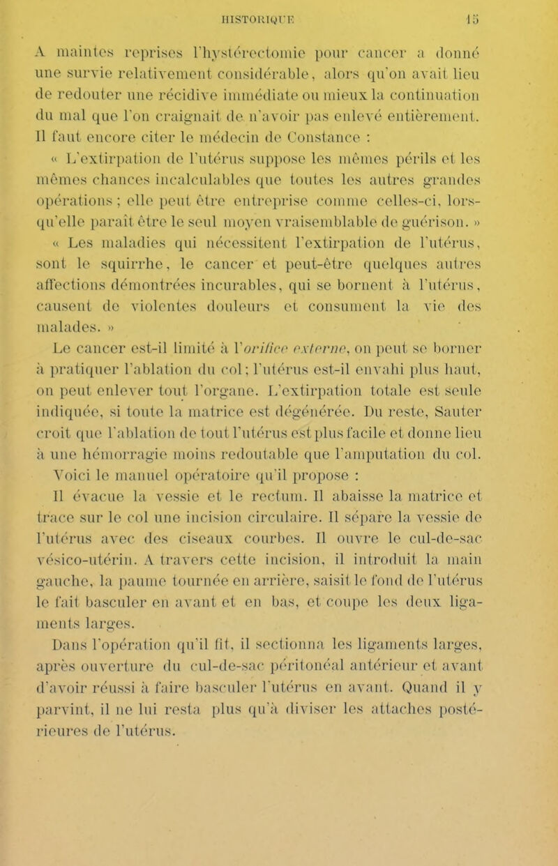 A maintes reprises riiyslérectoniie pour cancer a donné une survie relativement considérable, alors qu'on avait lieu de redouter une récidive immédiate ou mieux la continuation du mal que l'on craignait de n'avoir pas enlevé entièrement. 11 faut encore citer le médecin de Constance :  L'extirpation de l'utérus suppose les mêmes périls et les mêmes chances incalculables que toutes les autres grandes opérations ; elle peut être entreprise comme celles-ci, lors- qu'elle paraît être le seul moyen vraisemblable de guérison, » « Les maladies qui nécessitent l'extirpation de l'utérus, sont le squirrhe, le cancer et peut-être quelques autres affections démontrées incurables, qui se bornent à l'utéi'us, causent de violentes douleurs et consument la vie des malades. » Le cancer est-il limité à Vovilico oxtornp, on jjeut se borner ;i pratiquer l'ablation du col ; l'utérus est-il envahi plus haut, on peut enlever tout l'organe. L'extirpation totale est seule indiquée, si toute la matrice est dégénérée. Du reste. Sauter croit que l'ablation de tout l'utérus est plus facile et donne lieu à une hémorragie moins redoutable que l'amputation du col. Voici le manuel opératoire qu'il propose : Il évacue la vessie et le rectum. Il abaisse la matrice et trace sur le col une incision circulaire. Il sépare la vessie de l'utérus avec des ciseaux courbes. Il ouvre le cul-de-sac vésico-utérin. A travers cette incision, il introduit la main gauche, la paume tournée en arrière, saisit le tond de l'utérus le fait basculer en avant et en bas, et coupe les deux liga- ments larges. Dans l'opération qu'il fit, il sectionna les ligaments larges, après ouverture du cul-de-sac péritonéal antérieur et avant d'avoir réussi à faire basculer l'utérus en avant. Quand il y parvint, il ne lui resta plus qu'à diviser les attaches posté- rieures de l'utérus.