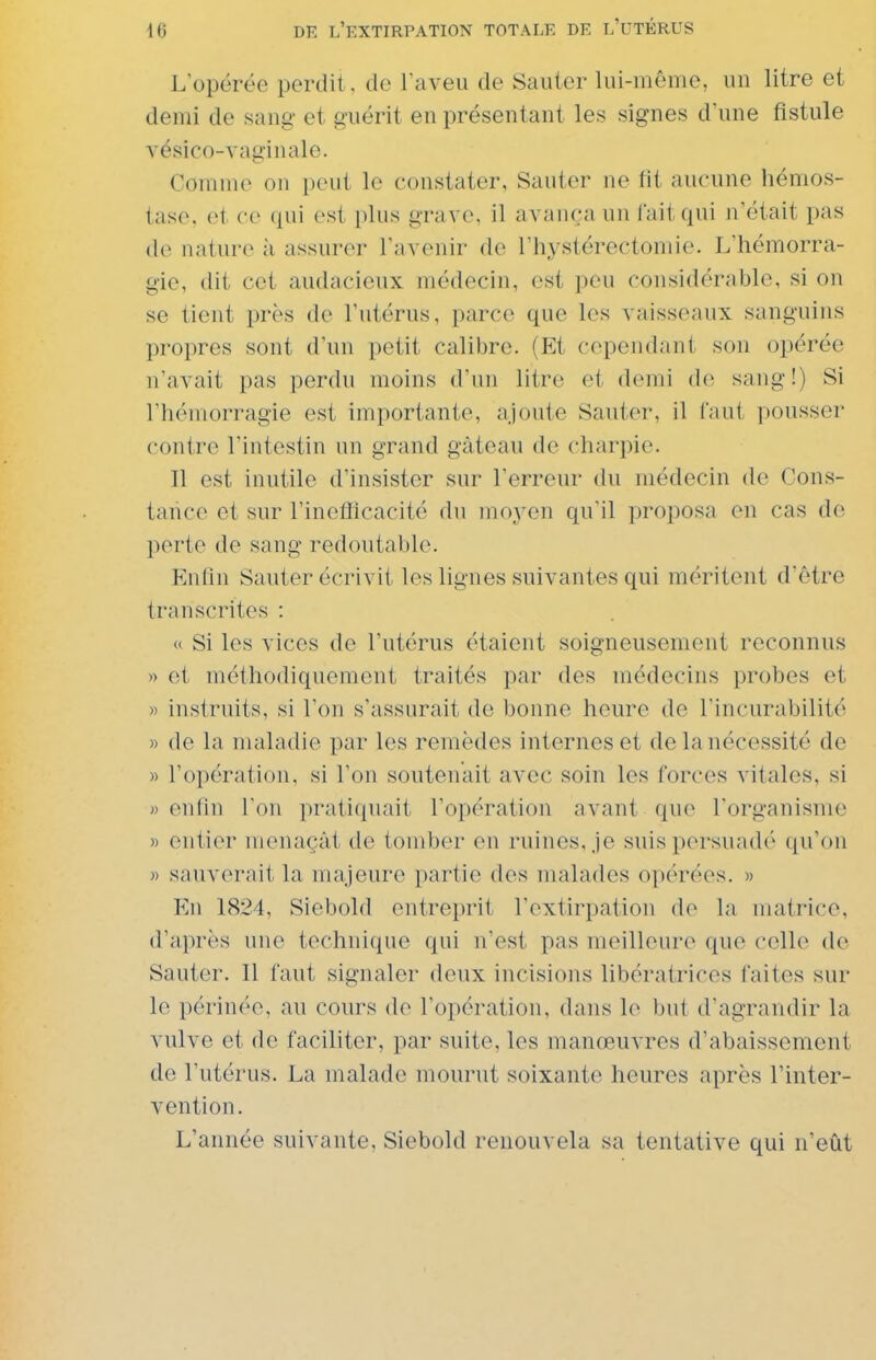 L'opérée perdit, de l'aveu de Sauter lui-même, un litre et demi de sang et guérit en présentant les signes d'une fistule vésico-vaginale. Comme on peut le constater, Sauter ne fit aucune hémos- tase, et ce qui est plus grave, il avança un Tait qui n'était pas de nature à assurer l'avenir de l'hystérectomie. L'hémorra- gie, dit cet audacieux médecin, est peu considérable, si on se tient près de l'utérus, parce que les vaisseaux sanguins propres sont d'un petit calibre. (Et cependant son opérée n'avait pas perdu moins d'un litre et demi de sang!) Si l'hémorragie est importante, ajoute Sauter, il faut pousser contre l'intestin un grand gâteau de charpie. Il est inutile d'insister sur l'erreur du médecin de Cons- tance et sur l'inefficacité du moyen qu'il proposa en cas do perte de sang redoutable. Enfin Sauter écrivit les lignes suivantes qui méritent d'être transcrites : « Si les vices de l'utérus étaient soigneusement reconnus » et méthodiquement traités par des médecins probes et » instruits, si l'on s'assurait de bonne heure de l'incurabilité » de la maladie par les remèdes internes et de la nécessité de » l'opération, si l'on soutenait avec soin les forces vitales, si «enfin l'on pratiquait l'opération avant que l'organisme » entier menaçât de tomber en ruines, je suis persuadé qu'on » sauverait la majeure partie des malades opérées. » En 1824, Siebold entreprit l'extirpation de la matrice, d'après une technique qui n'est pas meilleure que celle de Sauter. Il faut signaler deux incisions libératrices faites sur le périnée, au cours de l'opération, dans le but d'agrandir la vulve et de faciliter, par suite, les manœuvres d'abaissement de l'utérus. La malade mourut soixante heures après l'inter- vention. L'année suivante, Siebold renouvela sa tentative qui n'eût