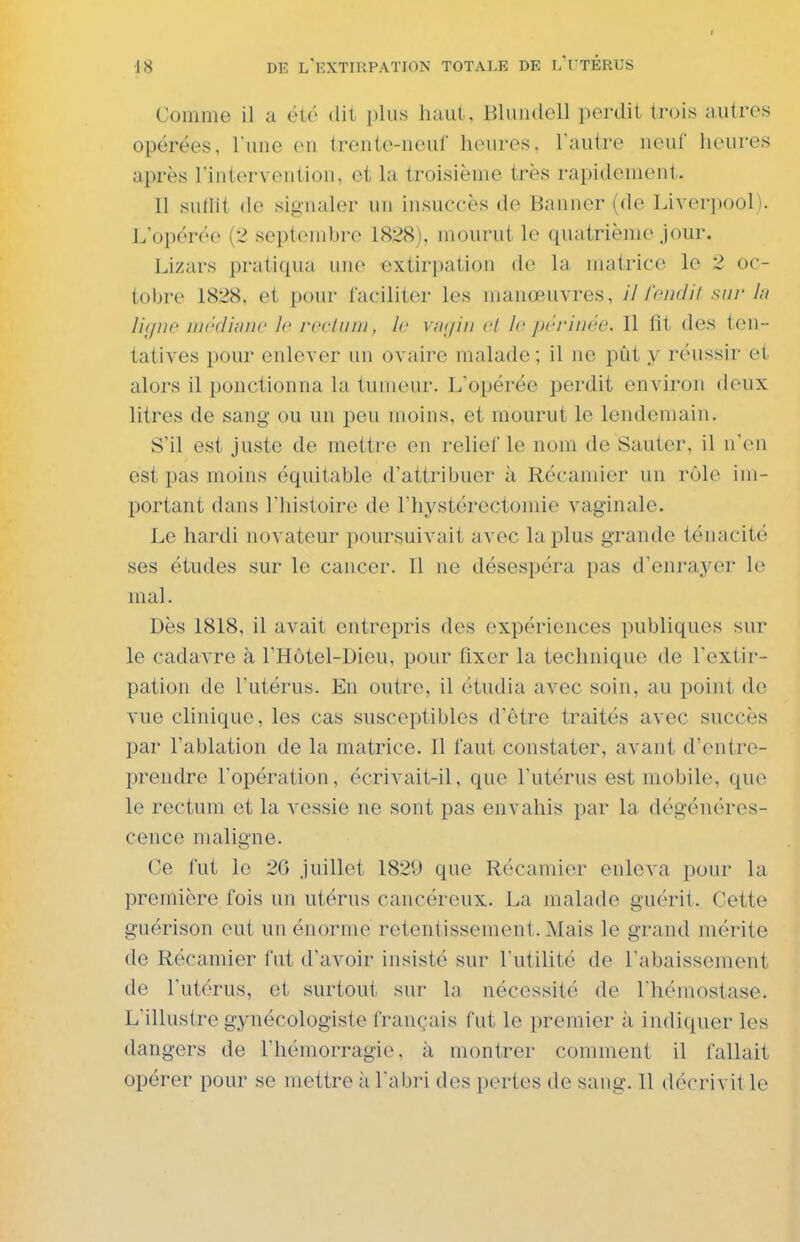 I 18 DE l'extirpation totale de l'i térus Comme il a été du plus haut , Bluudoll perdit trois autres opérées, Tune en trente-neuf heures, l'autre neuf heures après rintervention, et la troisième très rapidement. Il suilit de signaler un insuccès de Banner (de Liverpool). L'opérée (2 septembre 1828), mourut le quatrième jour. Lizars pratiqua une extirpation de la matrice le 2 oc- tobre 1828, et pour faciliter les manœuvres, // /'cik/H sni- In ligne médinnc le n'clinii, le vfKjiii cl le jirrinrv. Il lit des ten- tatives pour enlever un ovaire malade ; il ne pût y réussir et alors il ponctionna la tumeur. L'opérée perdit environ deux litres de sang ou un pou moins, et mourut le lendemain. S'il est juste de mettre en relief le nom de Sauter, il n'en est pas moins équitable d'attribuer à Récamier un rôle im- portant dans l'histoire de l'hystérectoinie vaginale. Le hardi novateur poursuivait avec la plus grande ténacité ses études sur le cancer. Il ne désespéra pas d'enrayer le mal. Dès 1818, il avait entrepris des expériences publiques sur le cadavre à l'Hôtel-Dieu, pour fixer la technique de l'extir- pation de l'utérus. En outre, il étudia avec soin, au point de vue clinique, les cas susceptibles d'être traités avec succès par l'ablation de la matrice. Il faut constater, avant d'entre- prendre l'opération, écrivait-il, que l'utérus est mobile, que le rectum et la vessie ne sont pas envahis par la dégénéres- cence maligne. Ce fut le 20 juillet 1829 que Récamier enleva pour la première fois un utérus cancéreux. La malade guérit. Cette guérison eut un énorme retentissement. Mais le grand mérite de Récamier fut d'avoir insisté sur l'utilité de l'abaissement de l'utérus, et surtout sur la nécessité de l'hémostase. L'illustre gynécologiste français fut le premier ;i indiquer les dangers de l'hémorragie, à montrer comment il fallait opérer pour se mettre à l'abri des pertes de sang. Il décrivit le