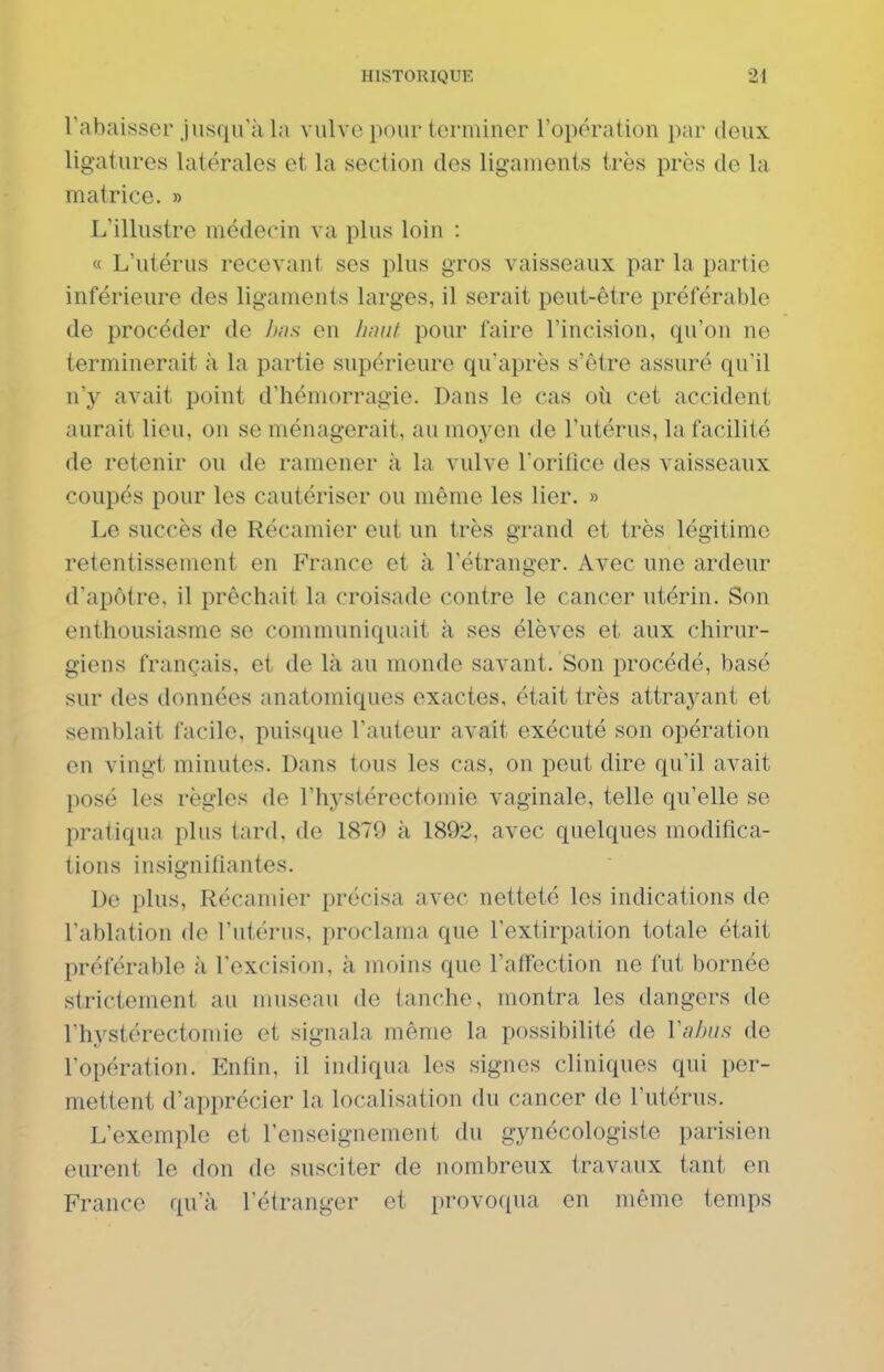 rabaisser jusqu'à la vulve pour terminer l'opération par deux ligatures latérales et la section des ligaments très près de la matrice. » L'illustre médecin va plus loin : « L'utérus recevant ses plus gros vaisseaux par la partie inférieure des ligaments larges, il serait peut-être préférable de procéder de hus en hmif pour faire l'incision, qu'on ne terminerait à la partie supérieure qu'après s'être assuré qu'il \ïy avait point d'hémorragie. Dans le cas oii cet accident aurait lieu, on se ménagerait, au moyen de l'utérus, la facilité de retenir ou de ramener à la vulve rorifice des vaisseaux coupés pour les cautériser ou même les lier. » Le succès de Récamier eut un très grand et très légitime retentissement en France et à l'étranger. Avec une ardeur d'apôtre, il prêchait la croisade contre le cancer utérin. Son enthousiasme se communiquait à ses élèves et aux chirur- giens français, et de là au monde savant. Son procédé, basé sur des données anatomiques exactes, était très attrayant et semblait facile, puisque l'auteur avait exécuté son opération en vingt minutes. Dans tous les cas, on peut dire qu'il avait posé les règles de l'hj^stérectomie vaginale, telle qu'elle se pratiqua plus tard, de 1879 à 1892, avec quelques modifica- tions insignifiantes. De plus, Récamier précisa avec netteté les indications de l'ablation de l'utérus, proclama que l'extirpation totale était préférable à l'excision, à moins que l'affection ne fut bornée strictement au museau de tanche, montra les dangers de l'hystérectomie et signala même la possibilité de Vnhiif; de l'opération. Enfin, il indiqua les signes cliniques qui per- mettent d'apprécier la localisation du cancer de l'utérus. L'exemple et l'enseignement du gynécologiste parisien eurent le don de susciter de nombreux travaux tant en France qu'à l'étranger et provoqua en même temps