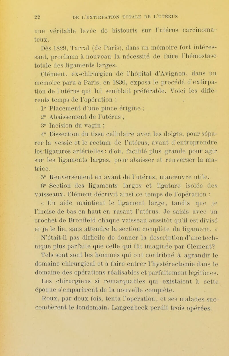 nue véritable levée de bistouris sur l'utérus carcinoma- teux. Dès 1829, Tarral (de Paris), dans un mémoire fort intéres- sant, proclama à nouveau la nécessité de faire l'hémostase totale des ligaments larges. Clément, ex-chirurgien de l'hôpital d'Avignon, dans un mémoire paru à Paris, en 1830, exposa le procédé d'extirpa- tion de l'utérus qui lui semblait préférable. Voici les difïe- rents temps de l'opération : 1 Placement d'une pince érigino ; 2 Abaissement de l'utérus ; Incision du vagin ; 4 Dissection du tissu cellulaire avec les doigts, pour sépa- rer la vessie et le rectum de l'utérus, avant d'entreprendre les'ligatures artérielles: d'où, facilité plus grande pour agir sur les ligaments larges, pour abaisser et renverser la ma- trice. 5° Renversement en avant de l'utérus, manoeuvre utile. C Section des ligaments larges et ligature isolée des vaisseaux. Clément décrivit ainsi ce temps de l'opération : « Un aide maintient lo ligament large, tandis que je l'incise de bas en haut en rasant Tutérus. Je saisis avec un crochet de Bronfield chaque vaisseau aussitôt qu'il est divisé et je le lie, sans attendre la section complète du ligament. » N'était-il pas difficile de donner la description d'une tech- nique plus parfaite que celle qui fût imaginée par Clément? Tels sont sont les hommes qui ont contribué à agrandir le domaine chirurgical et à faire entrer l'hystérectomie dans le domaine des opérations réalisables et parfaitement légitimes. Les chirurgiens si remarquables qui existaient à cette époque s'emparèrent de la nouvelle conquête. Roux, par deux fois, tenta l'opération, et ses malades suc- combèrent le lendemain. Langenbeck perdit trois opérées.