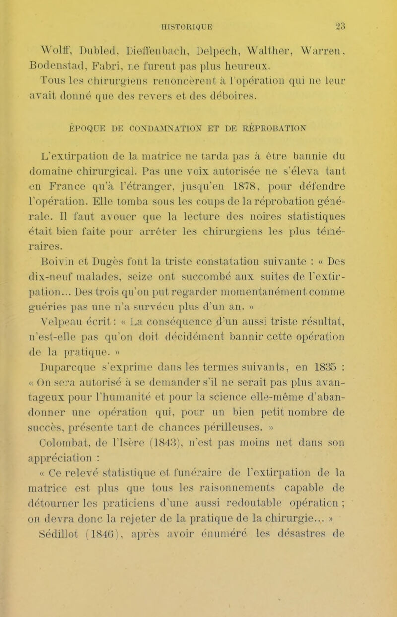 Wolti', Dubled, Dieneiibacli, Delpech, Walther, Warren, Boilenslad, B'abri, ne furent pas plus heureux. Tous les chirurgiens renoncèrent à l'opération qui ne leur avait donné que des revers et des déboires. ÉPOQUE DE CONDAMNATION ET DE RÉPROBATION L'extirpation de la matrice ne tarda pas à être bannie du domaine chirurgical. Pas une voix autorisée ne s'éleva tant en France qu'à l'étranger, jusqu'en 1878, pour défendre l'opération. Elle tomba sous les coups de la réprobation géné- rale. Il faut avouer que la lecture des noires statistiques était bien faite pour arrêter les chirurgiens les plus témé- raires. Boivin et Dugès font la triste constatation suivante : « Des dix-neuf malades, seize ont succombé aux suites de l'extir- pation... Des trois qu'on put regarder momentanément comme guéries pas une n'a survécu plus d'un an. « Yelpeau écrit : « La conséquence d'un aussi triste résultat, n'est-elle pas qu'on doit décidément bannir cette opération de la pratique. » Duparcque s'exprime dans les termes suivants, en 1835 : « On sera autorisé à se demander s'il ne serait pas [)lus avan- tageux pour l'humanité et pour la science elle-même d'aban- donner une opération qui, pour un bien petit nombre de succès, présente tant de chances périlleuses. » Colombat, de l'Isère (1843), n'est pas moins net dans son api)réciation : « Ce relevé statistique et funéraire de l'extirpation de la matrice est plus que tous les raisonnements capable de détourner les praticiens d'une aussi redoutable opération ; on devra donc la rejeter de la pratique de la chirurgie... » Sédillot (1846), a])rès avoir (Miuméré les désastres de