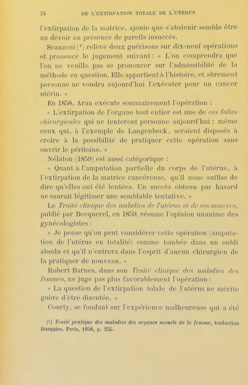 rextirpation de la inati-icc, ajoiile que s'abstenir semble être un devoir en présence de pareils insuccès. Scanzoni (^) relève deux guérisons sur dix-neuf opérations et prononce le jugement suivant: « L'on comprendra que l'on ne veuille pas se prononcer sur l'admissibilité de la méthode en question. Elle appartient à l'histoire, et sûrement personne ne voudra aujourd'hui l'exécuter pour un cancer utérin. « En 1858, Aran exécute sommairement l'opération :  L'extirpation de l'organe tout entier est une de ces folies chiriin/ir/ilcs qui ne tenteront personne aujourd'hui ; même ceux qui, à l'exemple de Langenbeck, seraient disposés à croire à la possibilité de pratiquer cette opération sans ouvrir le péritoine. » Nélaton (1859) est aussi catégorique : « Quant à l'amputation partielle du corps de l'utérus, à l'extirpation de la matrice cancéreuse, qu'il nous suffise de dire qu'elles ont été tentées. Un succès obtenu par hasard ne saurait légitimer une semblable tentative. » Le Traité cliuiquo des maladies de l'iifénis el. de ses annexes, publié par Becquerel, en 1859, résume l'opinion unanime des gynécologistes : « Je pense qu'on peut considérer cette opération (amputa- tion de l'utérus en totalité) comme tombée dans un oubli absolu et qu'il n'entrera dans l'esprit d'aucun chirurgien de la pratiquer de nouveau. » Robert Barnes, dans son Trailr clini(/iic des maladies des femmes, ne juge pas plus favorablement roi)ération : « La question de l'extirpation tolale de l'utérus ne mérite guère d'être discutée. » Courty, se fondant sur l'expérience malheureuse qui a été (1) Traité pratique des maladies des organes sexuels de la femme, traduction française, Paris, 1858, ]>. 255.