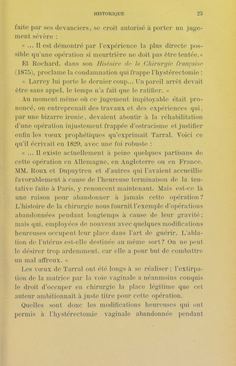 faite par ses devanciers, se croil autorisé à porter un juge- ment sévère :  ... Il est démontré par rexpérience la plus directe pos- sible qu'une opération si meurtrière ne doit pas être tentée.» Et Rochard, dans son Ilisloirc de ht (Uiinivyio frnnçniso (1815), proclame la condamnation qui trappe l'hystérectomie : « Larrey lui porte le dernier coup... Un pareil arrêt devait être sans appel, le temps n'a fait que le ratifier. » Au moment même oîi ce jugement impitoyable était pro- noncé, on entreprenait des travaux et des expériences qui, par une bizarre ironie, devaient aboutir à la réhabilitation d'une opération injustement frappée d'ostracisme et justifier enfin les vœux prophétiques qu'exprimait Tarral. Voici ce qu'il écrivait en 1829, avec une foi robuste : « ... Il existe actuellement à peine quelques partisans de cette opération en Allemagne, en Angleterre ou en France. MM. Roux et Dupuytren et d'autres qui l'avaient accueillie favorablement à cause de l'heureuse terminaison de la ten- tative faite à Paris, y renoncent maintenant. Mais est-ce là une raison pour abandonner à jamais cette opération? L'histoire de la chirurgie nous fournit l'exemple d'opérations abandonnées pendant longtemps à cause de leur gravité; mais qui, employées de nouveau avec quelques modifications heureuses occupent leur place dans l'art de guérir. L'abla- tion de l'utérus est-elle destinée au môme sort? On ne peut le désirer trop ardemment, car elle a pour but de combattre un mal affreux. » Les vœux de Tarral ont été longs à se réaliser ; l'extirpa- tion de la matrice par la voie vaginale a néanmoins conquis le droit d'occuper en chirurgie la place légitime que cet auteur ambitionnait ajuste titre pour cette opération. Quelles sont donc les modifications heureuses qui ont permis à riiystérectomie vaginale abandonnée pendant