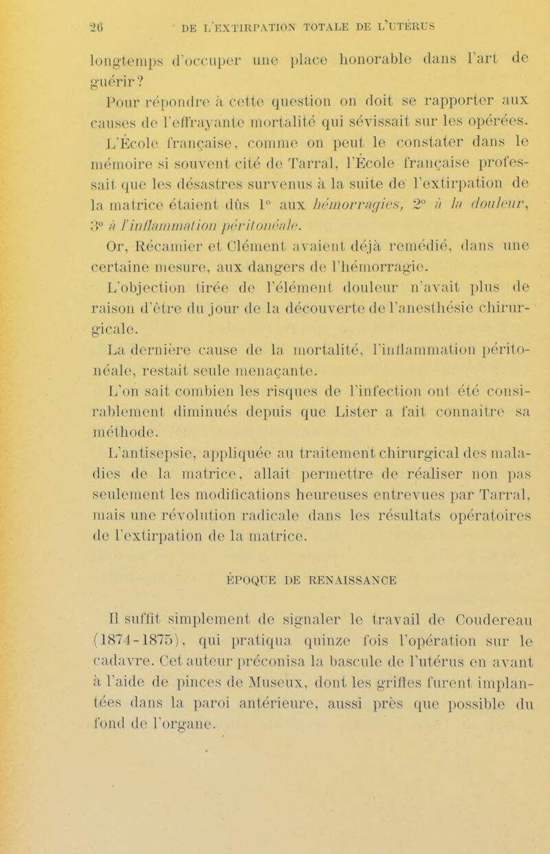 longtemps d occiiper une place honorable dans Tari de g'uérir? Pour répoiuln^ à cette question on doit se rapporter aux causes de l'effrayante mortalité qui sévissait sur les opérées. L'École française, comme on peut le constater dans le mémoire si souvent cité de Tarral, TÉcole française profes- sait que les désastres survenus à la suite de l'extirpation de la matrice étaient dûs P aux iKhiiomicfics, 2 In douleur, 3 r) rinlltinnriRlion jirrilonrnlc Or, Récaniier cl Clément jivaient déjà remédié, dans une certaine mesure, aux dangers de I hémorragie. L'objection Urée do l'élément douleur n'avait plus de raison d'être du jour de la découverte de l'anesthésie chirur- gicale. La dernière cause de la mortalité, l'inliammation périto- néale, restait seule menaçante. L'on sait combien les risques de l'infection ont été consi- rablement diminués depuis que Lister a fait connaitr(^ sa méthode. L'antisepsie, appliquée au traitement chirurgical dos mala- dies de la matrice, allait permettre de réaliser non i)as seulement les modifications heureuses entrevues par Tarral. mais une révolution radicale dans les résultats opératoires de l'extirpation de la matrice. ÉPOQUE DE RENAISSANCE Il suffit simplement de signaler le travail de Coudereau (1874-1875), qui pratiqua quinze fois l'opération sur le cadavre. Cet auteur préconisa la bascule de l'utérus en avant à l'aide de pinces de Musoux, dont les griffes furent implan- tées dans la paroi antérieure, aussi près que possible du fond de l'organe.