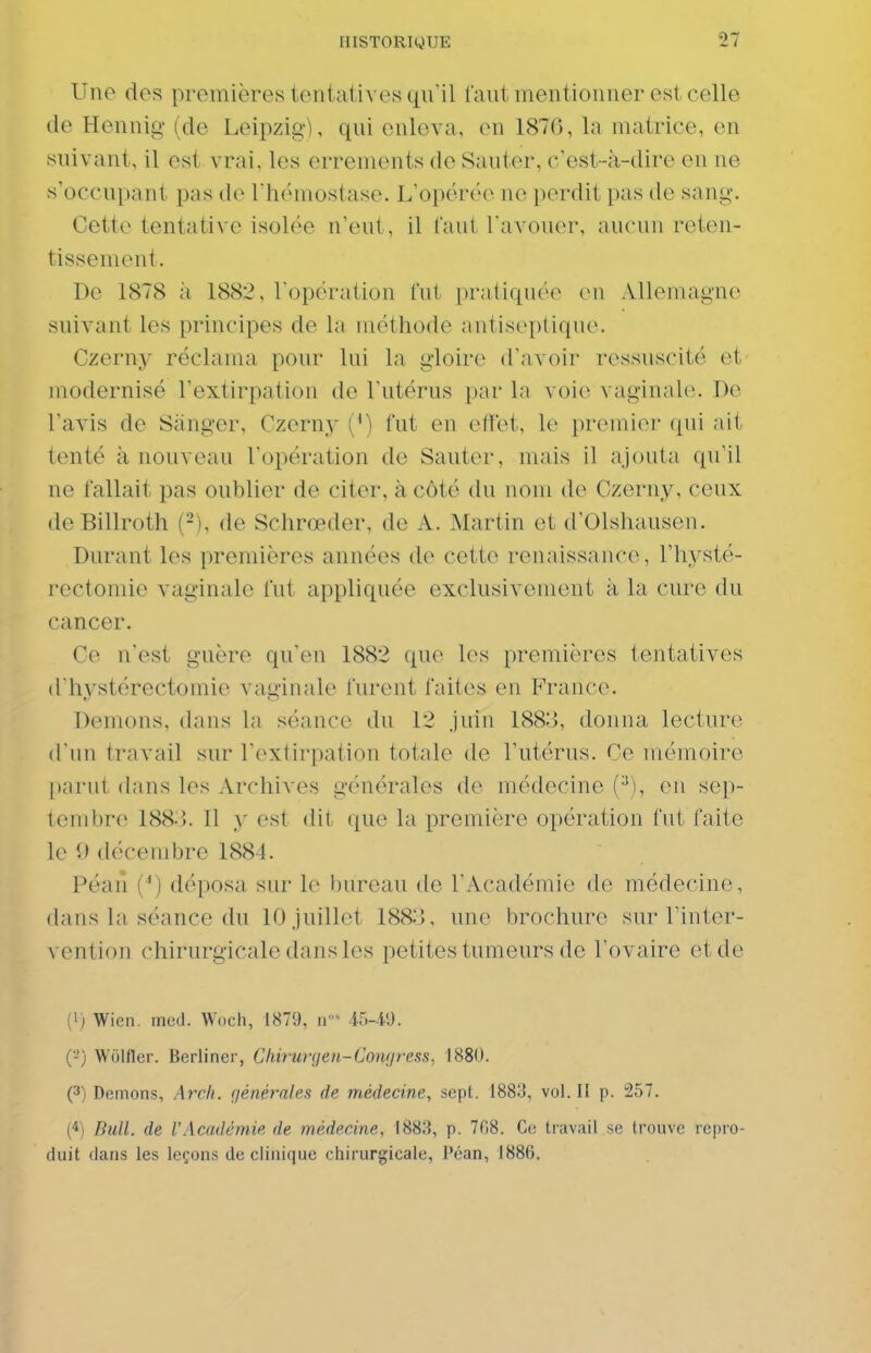 Une des premières tentatives qu il faut mentionner est celle de Hennig (de Leipzig), qui enleva, en 187G, la matrice, en suivant, il est vrai, les errements de Sauter, c'est-à-dire en ne s'occupant pas de rhémostase. L'opérée ne perdit pas de sang. Cette tentative isolée n'eut, il faut l'avouer, aucun reten- tissement. De 1878 à 1882, l opération fut pratiquée en Allemagne suivant les principes de la méthode antiseptique. Czerny réclama pour lui la gloire d'avoir ressuscité et modernisé l'extirpation de l'utérus [)ar la voie vaginale. De l'avis de Sànger, Czerny (M fut en effet, le premier ([ui ait tenté à nouveau l'opération de Sauter, mais il ajouta qu'il ne fallait pas oublier de citer, à côté du nom de Czerny, ceux deBillroth (-), de Schrœder, de A. Martin et d'Olshausen. Durant les premières années de cette renaissance, l'hysté- rectomie vaginale fut appliquée exclusivement à la cure du cancer. Ce n'est guère qu'en 1882 que les premières tentatives d'hystérectomie vaginale furent faites en France. Démons, dans la séance du 12 juin 188:3, donna lecture d'un travail sur l'extirpation totale de l'utérus. Ce mémoire parut dans les Archives générales de médecine (•^), eu sep- tembre 188-}. Il y est dit que la première opération fut faite le 9 décembre 1884. Péan {*) déposa sur le bureau de l'Académie de médecine, dans la séance du 10 juillet 1883, une brochure sur Tinter- vention chirurgicale dans les petites tumeurs de l'ovaire et de (1; Wieii. med. Woch, 1879. n- 15-l'J. (-') Wolflcr. Berliner, Chifunjen-Conijress, 1880. (3) Démons, Arch. (jénérnles de médecine, sept. 1883, vol. II p. 257. C^l Bull, de VAcndémie de médecine, 1883, p. 7fî8. Ce travail se trouve repro- duit dans les leçons de clinique chirurgicale, Péan, 1886.