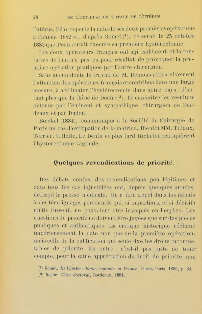 ruténis. Péaii reporte hi date de ses deux premières opérations à lannée 1882 et, d'après Gomet(<), ce serait le 25 octobre 1882 que Péan aurait exécuté sa première hystérectomie. Les deux opérateurs français ont agi isolément et la ten- tative do l'un n'a pas ou pour résultat de provoquer la pre- mière opération pratiquée par l'autre chirurgien. Sans aucun doute le travail de M. Démons attira vivement l'attention des opérateurs français et contribua dans une large mesure, à acclimater l'iiystérectomie dans notre pays, d'au- tant plus que la thèse de Doche (-), lit connaître les résultats obtenus i)ar l'éminent et sympathique chirurgien de Bor- deaux et par Dudon. Bœckel (1884), communiqua à la Société de Chirurgie de Paris un cas d'extirpation de la matrice. Bientôt MM. Tillaux, Terrier, Gillette, Le Dentu et plus tard Richelot pratiquèrent l'hystérectomie vaginale. Quelques revendications de priorité. Des débats confus, des revendications peu légitimes et dans tous les cas injustifiées ont, depuis quelques années, défrayé la presse médicale. On a fait appel dans les débats à des témoignages personnels qui, si impartiaux et si décisifs qu'ils fussent, ne pouvaient être invoqués en l'espèce. Les questions de priorité ne doivent être jugées que sur des pièces publiques et authentiques. La critique historique réclame impérieusement la date non pas de la première opération, mais celle de la publication qui seule fixe les droits incontes- tables de priorité. En outre, n'est-il pas juste de tenir compte, pour la saine appréciation du droit de priorité, non (') Gomet. De l'Itustérectomie vmjinale. en France. Thèse, Paris, 1886, p. ii. (2) Doche. Thèse doctoral., Bordeaux, 1884.