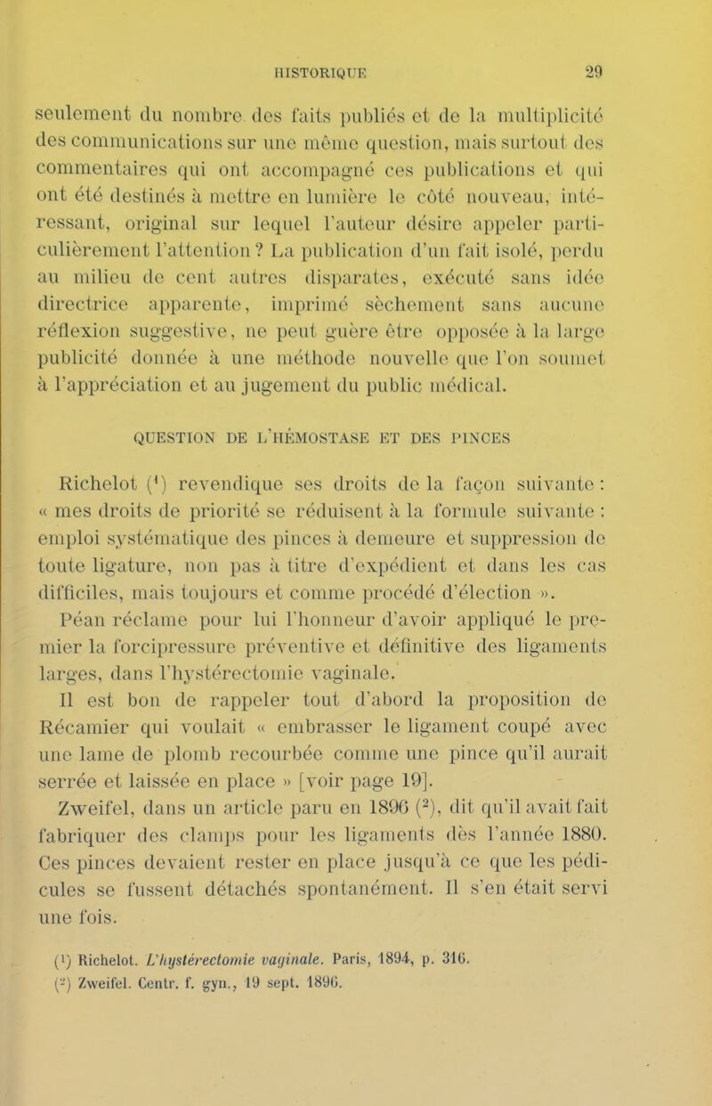 seulement du nombre des faits publiés et de la multiplicité des communications sur une même question, mais surtout des commentaires qui ont accompagné ces publications et qui ont été destinés à mettre en lumière le côté nouveau, inté- ressant, original sur lequel l'auteur désire appeler parti- culièrement l'attention ? La publication d'un fait isolé, perdu au milieu de cent autres disparates, exécuté sans idée directrice apparente, imprimé sèchement sans aucune réflexion suggestive, ne peut guère être opposée à la large publicité donnée à une méthode nouvelle que l'on soumet à l'appréciation et au jugement du public médical. QUESTION DE L'HÉMOSTASE ET DES PINCES Richelot (*) revendique ses droits delà façon suivante: « mes droits de priorité se réduisent à la formule suivante : emploi systématique des pinces à demeure et suppression de toute ligature, non pas à titre d'expédient et dans les cas difficiles, mais toujours et comme procédé d'élection ». Péan réclame pour lui l'honneur d'avoir appliqué le pre- mier la forcipressure préventive et définitive des ligaments larges, dans l'hystérectomie vaginale. Il est bon de rappeler tout d'abord la proposition de Récamier qui voulait « embrasser le ligament coupé avec une lame de plomb recourbée comme une pince qu'il aurait serrée et laissée en place » [voir page 19]. Zweifel, dans un article paru en 1896 (^), dit qu'il avait fait fabriquer des clamps pour les ligaments dès l'année 1880. Ces pinces devaient rester en place jusqu'à ce que les pédi- cules se fussent détachés spontanément. Il s'en était servi une fois. (») Richelot. L'hystérectomie vaginale. Paris, 1894, p. 3i6. (-') Zweifel. Centr. f. gyn., 19 sept. 189G.