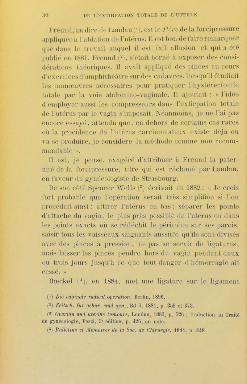 Freund, au dire de Landau ('), est le Prre de la forcipressure appliquée il l'ablation de Tutérus. Il est bon de faire remarquer que dans le travail auquel il est fait allusion et qui a été l)ubli(' on 1881, PYeund (-), s'était borné à exposer des consi- dérations lliéoriques. Il avait appliqué des })inces au cours d'exercices (raiHphithéâtre sur des cadavres, lorsqu'il étudiait les manœuvres nécessaires pour pratiquer rhystérectomic totale par la voie abdomino-vaginale. Il ajoutait : « l'idée d'employer aussi les compresseurs dans l'extirpation totakï de l'utérus par le vagin s'imposait. Néanmoins, je ne l'ai pas encore essayé, attendu que, en dehors de certains cas rares où la procidence de l'utérus carcinoniateux existe déjà ou va se produire, je considère la méthode comme non recom- mandable ». Il est, je pense, exagéré d'attribuer à Freund la pater- nité de la forcipressure, titre qui est réclamé par Landau, en faveur du gynécologiste de Strasbourg. De son côté Spencer Wells (•'') écrivait en 1882 : ^ .le crois fort probable que l'opération serait très simplifiée si l'on procédait ainsi : attirer l'utérus en bas ; séparer les points d'attache du vagin, le plus près possible de l'utérus ou dans les points exacts oii se réfléchit le péritoine sur ses parois, saisir tous les vaisseaux saignants aussitôt qu'ils sont divisés avec des pinces à pression, ne pas se servir de ligatures, mais laisser les pinces pendre hors du vagin pendant deux ou trois jours jusqu'à ce que tout danger d'hémorragie ait cessé. » Bœckel C), en 1884, met une ligature sur le ligament (') Die vaginale radical opération. Berlin, 1896. (2) Zeibch. fur ç/ebur. und gyn., M G. 1881, p. 358 et 373. (3) Ovarian and utérine lumours, Loadon, 1882, p. 520 ; traduction in Traité de gynécologie, Pozzi, 3 édition, p. 426, en note.