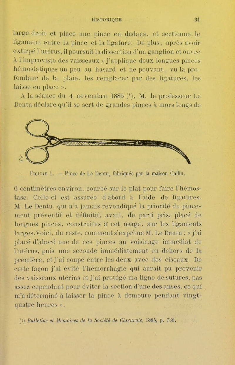 large droit et place une pince en dedans, et sectionne le ligament entre la pince et la ligature. De plus, après avoir extirpé l'utérus, il poursuit la dissection d'un ganglion et ouvre à riniproviste des vaisseaux «j'applique doux longues pinces hémostatiques un peu au hasard et ne pouvant, vu la pro- fondeur de la plaie, les remplacer par des ligatures, les laisse en place ». A la séance du 4 novembre 1885 ('), M. le professeur Le Dentu déclare qu'il se sert de grandes pinces à mors longs de Figure I. — Pinc»> do Le Dentu, fal)i'iqiu'e par la maison Colliii. 0 centimètres environ, courbé sur le plat pour faire l'hémos- tase. Celle-ci est assurée d'abord à l'aide de ligatures. M. Le Dentu, qui n'a jamais revendiqué la priorité du pince- ment préventif et définitif, avait, de parti pris, placé de longues pinces, construites à'cet. usage, sur les ligaments larges.Voici, du reste, comment s'exprime M. Le Dentu : « j'ai placé d'abord une de ces pinces au voisinage immédiat de l'utérus, puis une seconde immédiatement en dehors de la première, et j'ai coupé entre les deux avec des ciseaux. De cette façon j'ai évité l'hémorrhagie qui aurait pu provenir des vaisseaux utérins et j'ai protégé ma ligne de sutures, pas assez cependant pour éviter la section d'une des anses, ce qui m'a déterminé à laisser la pince à demeure pendant vingt- quatre heures ».