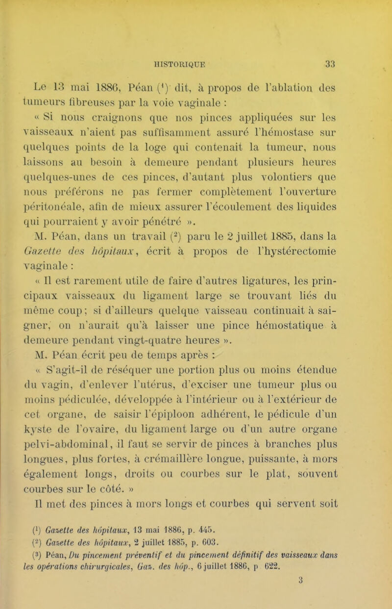 Le 13 mai 188G, Péan (^') dit, à propos de l'ablation des tumeurs libreuses par la voie vaginale : « Si nous craignons que nos pinces appliquées sur les vaisseaux n'aient pas suffisamment assuré rtiémostase sur quelques points de la loge qui contenait la tumeur, nous laissons au besoin à demeure pendant plusieurs heures quelques-unes de ces pinces, d'autant plus volontiers que nous préférons ne pas fermer complètement l'ouverture péritonéale, afin de mieux assurer récoulement des liquides qui pourraient y avoir pénétré ». M. Péan, dans un travail (-) paru le 2 juillet 1885, dans la Gazette des hôpitaux, écrit à propos de l'hystérectomie vaginale : « Il est rarement utile de faire d'autres ligatures, les prin- cipaux vaisseaux du ligament large se trouvant liés du même coup ; si d'ailleurs quelque vaisseau continuait à sai- gner, on n'aurait qu'à laisser une pince hémostatique à demeure pendant vingt-quatre heures ». M. Péan écrit peu de temps après : <« S'agit-il de réséquer une portion plus ou moins étendue du vagin, d'enlever l'utérus, d'exciser une tumeur plus ou moins pédiculée, développée à l'intérieur ou à l'extérieur de cet organe, de saisir l'épiploon adhérent, le pédicule d'un kyste de l'ovaire, du ligament large ou d'un autre organe pelvi-abdominal, il faut se servir de pinces à branches plus longues, plus fortes, à crémaillère longue, puissante, à mors également longs, droits ou courbes sur le plat, souvent courbes sur le côté. » Il met des pinces à mors longs et courbes qui servent soit (1) Gaiette des hôpitaux, 13 mai 188G, p. 445. (2) Gazette des fiôpitaux, 2 juillet 1885, p. 603. (3) Péan, Du pincement préventif et du pincement définitif des vaisseaux dans les opéfations chirurijicales, Gaz. des liôp., 6 juillet 188G, p 022. 3