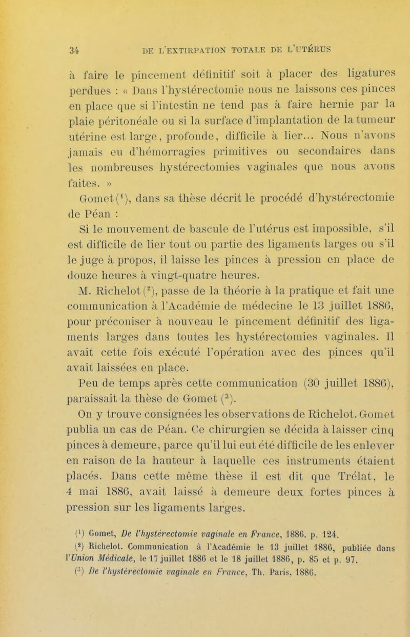 à faire le pincement détinilif soit à placer des ligatures perdues : « Dans rhystérectomie nous ne laissons ces pinces en place que si Tintestin ne tend pas à faire hernie par la plaie péritonéale ou si la surface d'implantation de la tumeur utérine est large, profonde, difficile à lier... Nous n'avons jamais eu d'hémorragies primitives ou secondaires dans les nombreuses hystérectoinies vaginales que nous avons faites. » Gomet{*), dans sa thèse décrit le procédé d'hystérectomie de Péan : Si le mouvement de bascule de l'utérus est impossible, s'il est difficile de lier tout ou partie des ligaments larges ou s'il le juge à propos, il laisse les pinces à pression en place de douze heures à vingt-quatre heures. M. Richelot(-), passe de la théorie à la pratique et fait une communication à l'Académie de médecine le 13 juillet 1880, pour préconiser à nouveau le pincement définitif des liga- ments larges dans toutes les hystérectomies vaginales. Il avait cette fois exécuté l'opération avec des pinces qu'il avait laissées en place. Peu de temps après cette communication (30 juillet 1886), paraissait la thèse de Gomet (^). On y trouve consignées les observations de Richelot. Gomet publia un cas de Péan. Ce chirurgien se décida à laisser cinq pinces à demeure, parce qu'il lui eut été difficile de les enlever en raison de la hauteur à laquelle ces instruments étaient placés. Dans cette même thèse il est dit que Trélat, le 4 mai 1880, avait laissé à demeure deux fortes pinces à pression sur les ligaments larges. (1) Gomet, De l'hystérectomie vaginale en France, 1886. p. 124. (3) Richelot. Communication à l'Académie te 13 juillet 1886, publiée dans VUnion Médicale, le 17 juillet 1886 et le 18 juillet 1886, p. 85 et p. 97. (•') De rhijstéreclomie vaginale en France, Th. Paris, 1880.