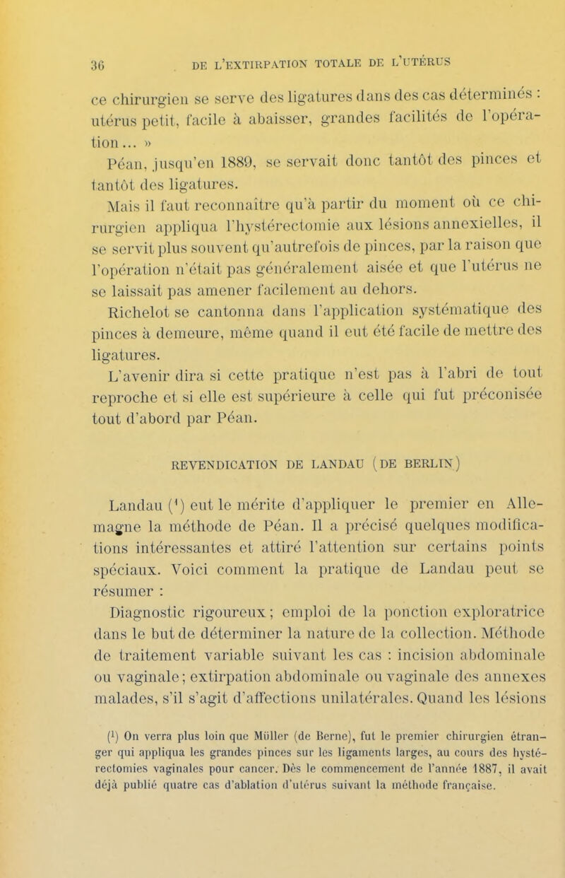 ce chirurgien se serve des ligatures dans des cas déterminés : utérus petit, facile à abaisser, grandes facilités de l'opéra- tion ...» Péan, Jusqu'en 1889, se servait donc tantôt des pinces et tantôt des ligatures. Mais il faut reconnaître qu'à partir du moment oii ce chi- rurgien appliqua l'hystérectomie aux lésions annexielles, il se servit plus souvent qu'autrefois de pinces, par la raison que l'opération n'était pas généralement aisée et que l'utérus ne se laissait pas amener facilement au dehors. Richelot se cantonna dans l'application systématique des pinces à demeure, même quand il eut été facile de mettre des ligatures. L'avenir dira si cette pratique n'est pas à l'abri de tout reproche et si elle est supérieure à celle qui fut préconisée tout d'abord par Péan. REVENDICATION DE LANDAU ( DE BERLIN) Landau (') eut le mérite d'appliquer le premier en Alle- magne la méthode de Péan. Il a précisé quelques modifica- tions intéressantes et attiré l'attention sur certains points spéciaux. Voici comment la pratique de Landau peut se résumer : Diagnostic rigoureux ; emploi do la ponction exploratrice dans le but de déterminer la nature de la collection. Méthode de traitement variable suivant les cas : incision abdominale ou vaginale; extirpation abdominale ou vaginale des annexes malades, s'il s'agit d'affections unilatérales. Quand les lésions (i) On verra plus loin que Millier (de Berne), fut le premier chirurgien étran- ger qui appliqua les grandes pinces sur les ligaments larges, au cours des liyslé- rectomies vaginales pour cancer. Dès le commencement de l'année 1887, il avait déjà publié quatre cas d'ablation d'utérus suivant la méthode française.