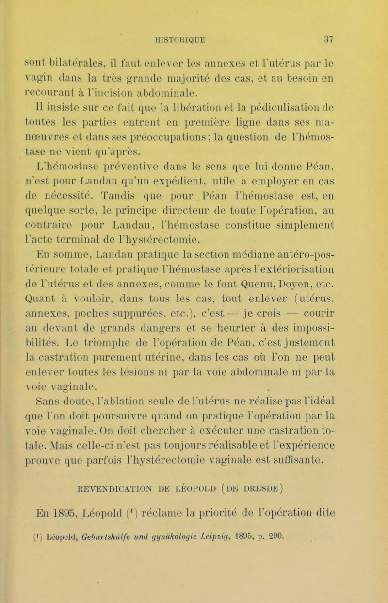 sont bilatérales, il faut ciilover les annexes et Tutérus par le vagin dans la très grande majorité des cas, et au besoin en recourant à Tincision abdominale. Il insiste sur ce tait que la libération et la pédiculisation de toutes les parties entrent en première ligne dans ses ma- nœuvres et dans ses préoccupations ; la question de l'hémos- tase ne vient qu'après. L'hémostase préventive dans le sens que lui donne Péan, n'est pour Landau qu'un expédient, utile à employer en cas de nécessité. Tandis que pour Péan l'hémostase est, en quelque sorte, le principe directeur de toute l'opération, au contraire pour Landau, l'hémostase constitue simplement l'acte terminal de l'hystérectomie. En somme. Landau pratique la section médiane antéro-pos- térieure totale et pratique l'hémostase après l'extériorisation de l'utérus et des annexes, comme le font Quenu, Doyen, etc. Quant à vouloir, dans tous les cas, tout enlever (utérus, annexes, poches suppurées, etc.), c'est — je crois — courir au devant de grands dangers et se heurter à des impossi- bilités. Le triomphe de l'opération de Péan, c'est justement la castration purement utérine, dans les cas où l'on ne peut enlever toutes les lésions ni par la voie abdominale ni par la voie vaginale. Sans doute, l'ablation seule de l'utérus ne réalise pas l'idéal que l'on doit poursuivre quand on pratique l'opération par la voie vaginale. On doit chercher à exécuter une castration to- tale. Mais celle-ci n'est pas toujours réalisable et l'expérience prouve que parfois l'hystérectomie vaginale est suffisante. REVENDICATION DE LÉOPOLD (dE DRESDE ) En 1895, Léopold (^) réclame la priorité de l'opération dite (•) Léopold, Geburtshùlfe und (jynakoloaie Leipzig, 1895, p. 290.