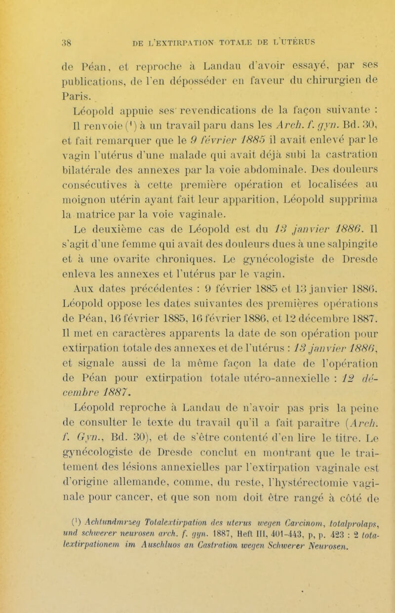 de Péan, et reproche a Landau d'avoir essayé, par ses publications, de l'en déposséder en faveur du chirurgien de Paris. Léopold appuie ses' revendications de la façon suivante : Il renvoie (') à un travail paru dans les Arch. /'. gyn. Bd. 30, et fait remarquer que le 9 février 1886 il avait enlevé par le vagin l'utérus d'une malade qui avait déjà subi la castration bilatérale des annexes par la voie abdominale. Des douleurs consécutives à cette première opération et localisées au moignon utérin ayant fait leur apparition, Léopold suppriiiia la matrice par la voie vaginale. Le deuxième cas de Léopold est (ki IS janvier 1886. Il s'agit d'une femme qui avait des douleurs dues à une salpingite et à une ovarite chroniques. Le gynécologiste de Dresde enleva les annexes et l'utérus par le vagin. Aux dates précédentes : 9 février 1885 et 13 janvier 1886. Léopold oppose les dates suivantes des premières opérations de Péan, 16 février 1885, 16 février 1886, et 12 décembre 1887. 11 met en caractères apparents la date de son opération pour extirpation totale des annexes et de l'utérus : 13 janvier 1886, et signale aussi de la même façon la date de l'opération de Péan pour extirpation totale utéro-annexielle : dr- cenibre 1887. Léopold reproche à Landau de n'avoir pas pris la peine de consulter le texte du travail qu'il a fait paraître {Arcli. f. Gyn., Bd. .30), et de s'être contenté d'en lire le titre. Le gynécologiste de Dresde conclut en montrant que le trai- tement des lésions annexielles par l'extirpation vaginale est d'origine allemande, comme, du reste, l'hystérectomie vagi- nale pour cancer, et que son nom doit être rangé à côté de (') Achtundmr&ea Tolale.xtirpalion tks utérus werjen Carcinom, lotalpi-olaps, und schwerer neurosen orck. f. ijijn. 1887, Heft III, 401-443, p, p. 423 : 2 Iota- lextirpationein im Auschluos an Castration weijen Schwerer Neurosen.