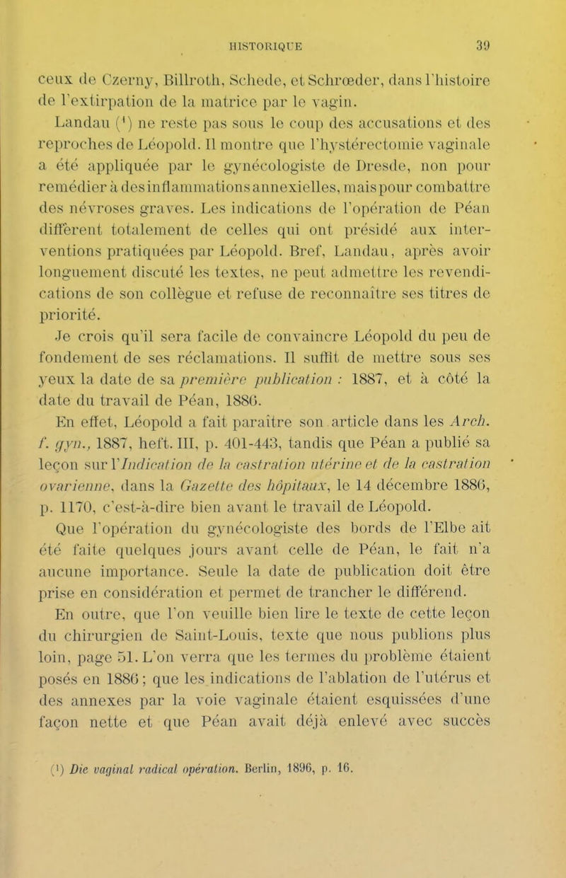 ceux de Czerny, Billroth, Schede, eiSchrœdor, dans l'histoire de l'extirpation de la matrice par le vagin. Landau (') ne reste pas sous le coup des accusations et des reproches de Léopold. Il montre que l'hystérectomie vaginale a été appliquée par le gynécologiste de Dresde, non pour remédier à des inflammations annexielles, mais pour combattre des névroses graves. Les indications de l'opération de Péan diffèrent totalement de celles qui ont présidé aux inter- ventions pratiquées par Léopold. Bref, Landau, après avoir longuement discuté les textes, ne peut admettre les revendi- cations de son collègue et refuse de reconnaître ses titres de priorité. Je crois qu'il sera facile de convaincre Léopold du peu de fondement de ses réclamations. Il sufïit de mettre sous ses 3'eux la date de sa première publication : 1887, et à côté la date du travail de Péan, 188G. En efïet, Léopold a fait paraître son article dans les Arch. f. gyn., 1887, heft. III, p. 401-443, tandis que Péan a publié sa leçon mrYIndicafion de In castration utérine et de la castration ovarienne, dans la Gazette des hôpitaux, le 14 décembre 1886, p. 1170, c'est-à-dire bien avant le travail de Léopold. Que l'opération du gynécologiste des bords de l'Elbe ait été faite quelques jours avant celle de Péan, le fait n'a aucune importance. Seule la date de publication doit être prise en considération et permet de trancher le différend. En outre, que l'on veuille bien lire le texte de cette leçon du chirurgien de Saint-Louis, texte que nous publions plus loin, page 51. L'on verra que les termes du problème étaient posés en 1886; que les indications de l'ablation de l'utérus et des annexes par la voie vaginale étaient esquissées d'une façon nette et que Péan avait déjà enlevé avec succès (') Die vaginal radical opéralion. Berlin, 1896, p. 16.