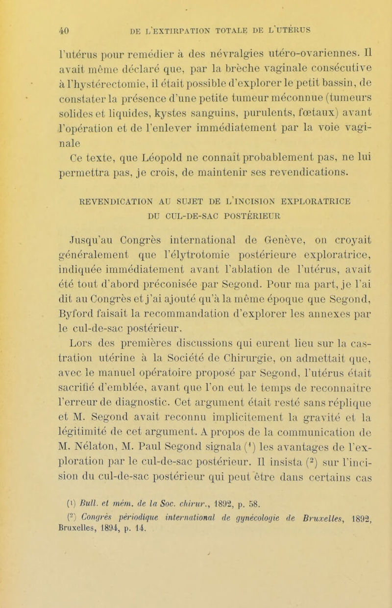 riitérus pour remédier à des névralgies utéro-ovariennes. Il avait même déclaré que, par la brèche vaginale consécutive à Thystérectomie, il était possible d'explorer le petit bassin, de constater la présence d'une petite tumeur méconnue (tumeurs solides et liquides, kystes sanguins, purulents, fœtaux) avant l'opération et de l'enlever immédiatement par la voie vagi- nale Ce texte, que Léopold ne connaît probablement pas, ne lui permettra pas, je crois, de maintenir ses revendications. REVENDICATION AU SUJET DE L'INCISION EXPLORATRICE DU CUL-DE-SAC POSTÉRIEUR Jusqu'au Congrès international de Genève, on croyait généralement que l'élj^trotomie postérieure exploratrice, indiquée immédiatement avant l'ablation de l'utérus, avait été tout d'abord préconisée par Segond. Pour ma part, je l'ai dit au Congrès et j'ai ajouté qu'à la même époque que Segond, Byford faisait la recommandation d'explorer les annexes par le cul-de-sac postérieur. Lors des premières discussions qui eurent lieu sur la cas- tration utérine à la Société de Chirurgie, on admettait que, avec le manuel opératoire proposé par Segond, l'utérus était sacrifié d'emblée, avant que l'on eut le temps de reconnaitre l'erreur de diagnostic. Cet argument était resté sans réplique et M. Segond avait reconnu implicitement la gravité et la légitimité de cet argument. A propos de la communication de M. Nélaton, M. Paul Segond signala {*) les avantages de l'ex- ploration par le cul-de-sac postérieur. Il insista {-) sur rinci- sion du cul-de-sac postérieur qui peut être dans certains cas (1) Bull, et mém. de la Soc. chirur., 1892, p. 58. (2) CoïKjrès périodique international de gynécologie de Bruxelles, 189-2, Bruxelles, 189-i, p. 14.