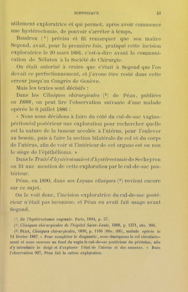utilement exploratrice et qui permet, après avoir commencé une hystérectomie, de pouvoir s'arrêter à temps. Baudron (^) précisa et fit remarquer que son maître Segond, avait, pour la première fois, pratiqué cette incision exploratrice le 20 mars 1891, c'est-k-dire avant la communi- cation de Nélaton à la Société de Chirurgie. On était autorisé à croire que c'était à Segond que l'on devait ce perfectionnement, et j'avoue être resté dans cette erreur jusqu'au Congrès de Genève. Mais les textes sont décisifs : Dans les Cliniques chirurgicales (^i de Péan, publiées en 1888, on peut lire l'observation suivante d'une malade opérée le 6 juillet 1886 : « Nous nous décidons à faire du côté du cul-de-sac vagino- péritonéal postérieur une exploration pour rechercher quelle est la nature de la tumeur accolée à l'utérus, pour l'enlever au besoin, puis à faire la section bilatérale du col et du corps de l'utérus, afin de voir si l'intérieur de cet organe est ou non le siège de l'épithélioma. » Dans le Traité d'hystérotoniie et cThystérectomie de Secheyron on lit une mention de cette exploration parle cul-de-sac pos- térieur. Péan, en 1890, dans ses Leçons cliniques (^) revient encore sur ce sujet. On le voit donc, l'incision exploratrice du cul-de-sac posté- rieur n'était pas inconnue, et Péan en avait fait usage avant Segond. Ci Z>e l'hystérectomie vaginale. Paris, 1894, p. 57. (2) Cliniques chirurgicales de l'hôpital Saint-Louis, 1888, p. 1371, obs. 906, (3) PÉAN, Cliniques chirurgicales, 1890, p. 1166 (Obs. 995), malade opérée le 1-i février 1887. « Pour compléter le diagnostic, nous disséquons le col circulaire- ment et nous ouvrons au fond du vagin le cul-de-sac postérieur du péritoine, alln d'y introduire le doigt et d'explorer l'état de l'utérus et des annexes. Dans l'observation 997, Péan fait la même exploration.