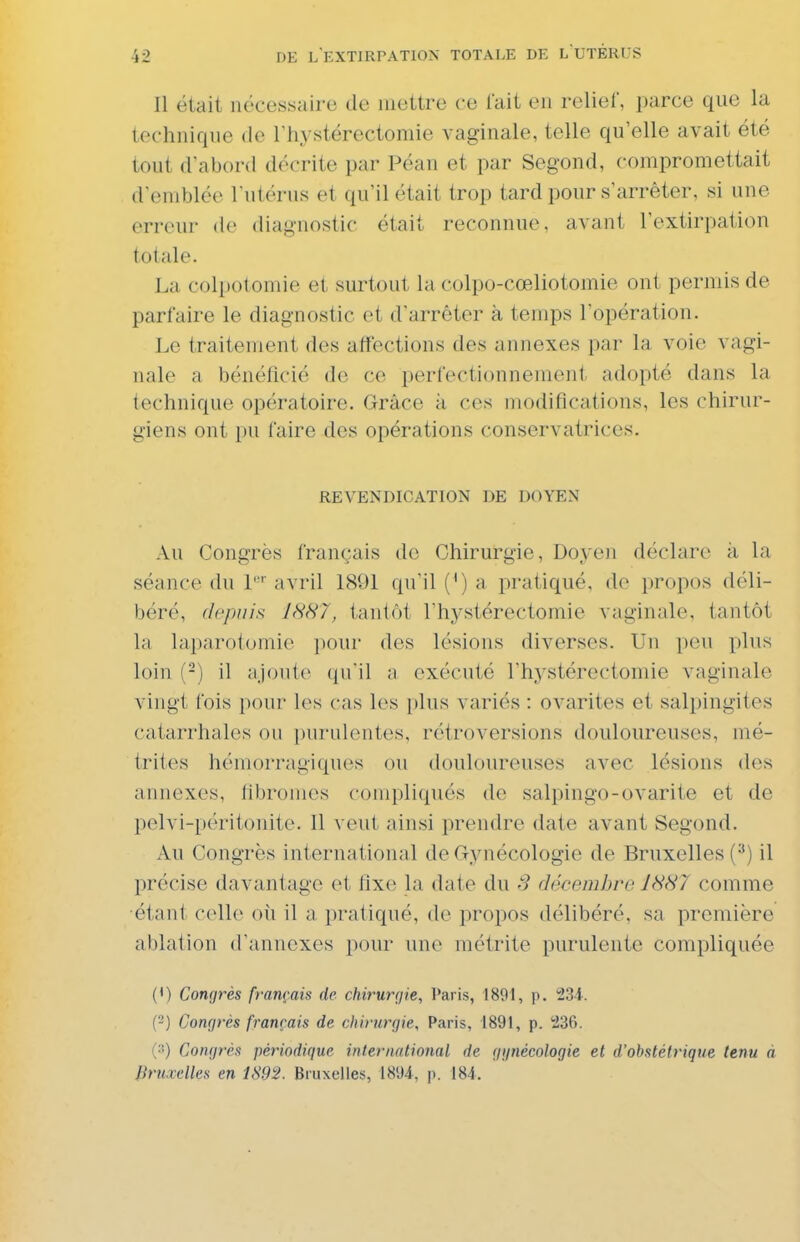 Il était nécessaire de mettre ce lait en rcliel, parce que la technique de Thystérectomie vaginale, telle qu'elle avait été tout d'abord décrite par Péan et par Segond, compromettait d'emblée l'utérus et qu'il était trop tard pour s'arrêter, si une erreur de diagnostic était reconnue, avant l'extirpation totale. La coli)otomie et surtout la colpo-cœliotomie ont permis de parfaire le diagnostic et d'arrêter à temps l'opération. Le traitement des affections des annexes par la voie vagi- nale a bénéficié do ce perfectionnement adopté dans la technique opératoire. Grâce à ces modifications, les chirur- giens ont pu faire des opérations conservatrices. REVENDICATION DE DOYEN Au Congrès français do Chirurgie, Doyen déclare à la séance du 1'' avril 1891 qu'il (') a pratiqué, de propos déli- béré, depuis IHH7, tantôt l'hystérectomie vaginale, tantôt la laparotomie pour des lésions diverses. Un i)eu plus loin (-) il ;iJout(^ qu'il a exécuté l'hystérectomie vaginale vingt fois pour les cas les plus variés : ovarites et salpingites catarrhales ou purulentes, rétroversions douloureuses, mé- trites hémorragiques ou douloureuses avec lésions des . annexes, fibromes compliqués de salpingo-ovarite et de pelvi-péritonite. Il veut ainsi prendre date avant Segond. Au Congrès international de Gynécologie de Bruxelles (^) il précise davantage et fixe la date du 3 décembro JHH7 comme étant celle oii il a pratiqué, de propos délibéré, sa première ablation d'annexés pour une métrite purulente compliquée (*) Congrès français de chirurgie, Paris, 1891, p. 234. (^) Congrès français de chirurgie, Paris, 1891, p. 236. (3) Congrès périodique international de ggnécologie et d'obstétrique tenu à Bruxelles en 1892. Bruxelles, 1894, j). 184.